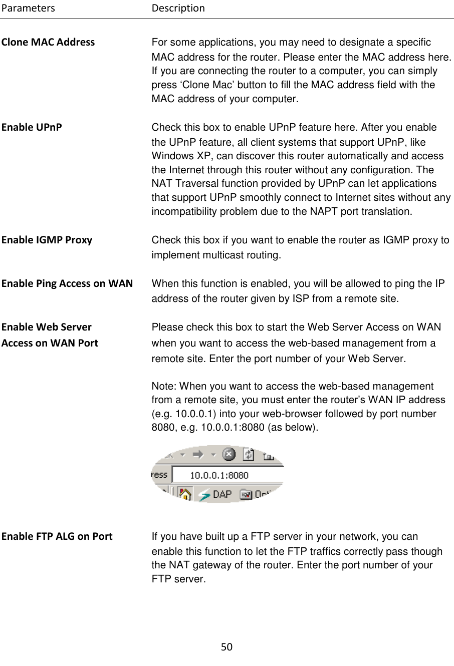 50  Parameters      Description  Clone MAC Address For some applications, you may need to designate a specific MAC address for the router. Please enter the MAC address here. If you are connecting the router to a computer, you can simply press „Clone Mac‟ button to fill the MAC address field with the MAC address of your computer.  Enable UPnP  Check this box to enable UPnP feature here. After you enable the UPnP feature, all client systems that support UPnP, like Windows XP, can discover this router automatically and access the Internet through this router without any configuration. The NAT Traversal function provided by UPnP can let applications that support UPnP smoothly connect to Internet sites without any incompatibility problem due to the NAPT port translation.  Enable IGMP Proxy  Check this box if you want to enable the router as IGMP proxy to implement multicast routing.  Enable Ping Access on WAN  When this function is enabled, you will be allowed to ping the IP address of the router given by ISP from a remote site.  Enable Web Server  Please check this box to start the Web Server Access on WAN Access on WAN Port  when you want to access the web-based management from a remote site. Enter the port number of your Web Server.  Note: When you want to access the web-based management from a remote site, you must enter the router‟s WAN IP address (e.g. 10.0.0.1) into your web-browser followed by port number 8080, e.g. 10.0.0.1:8080 (as below).   Enable FTP ALG on Port  If you have built up a FTP server in your network, you can enable this function to let the FTP traffics correctly pass though the NAT gateway of the router. Enter the port number of your FTP server.    