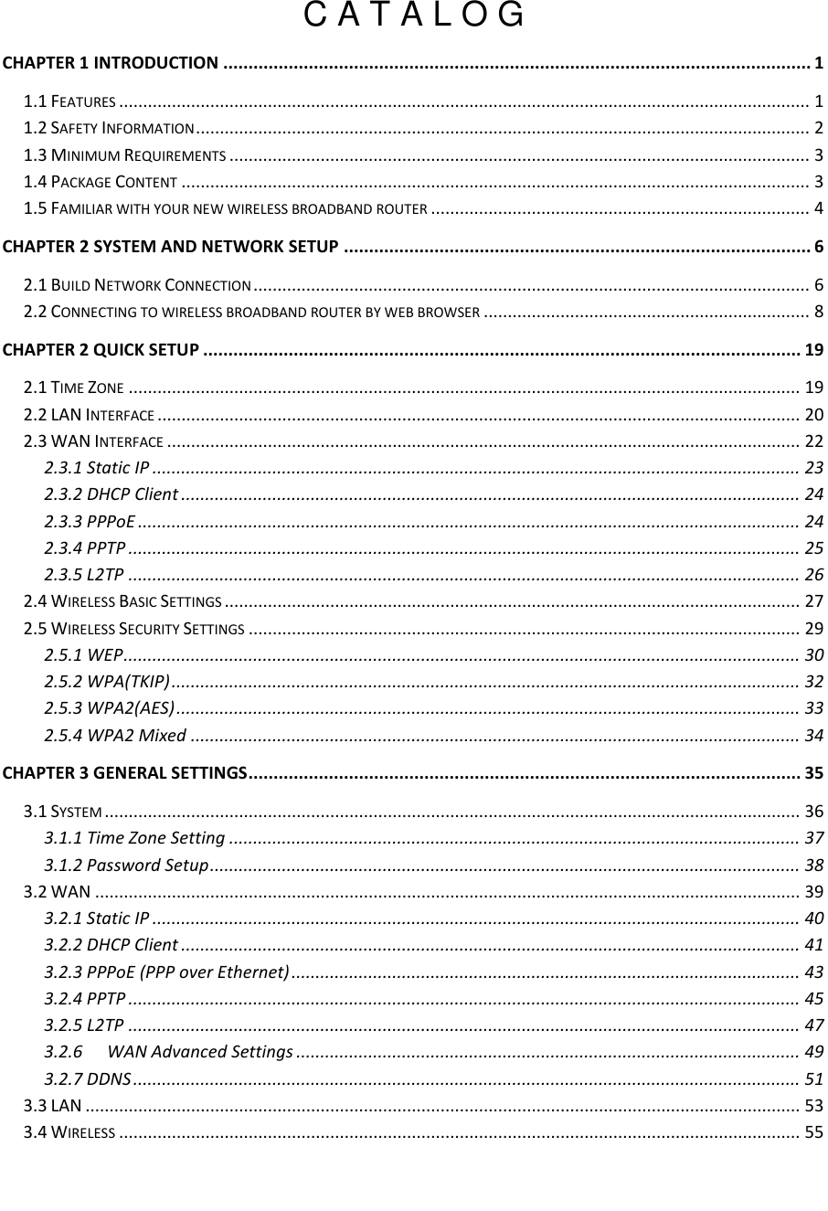   C A T A L O G CHAPTER 1 INTRODUCTION ..................................................................................................................... 1 1.1 FEATURES ................................................................................................................................................ 1 1.2 SAFETY INFORMATION ................................................................................................................................ 2 1.3 MINIMUM REQUIREMENTS ......................................................................................................................... 3 1.4 PACKAGE CONTENT ................................................................................................................................... 3 1.5 FAMILIAR WITH YOUR NEW WIRELESS BROADBAND ROUTER ............................................................................... 4 CHAPTER 2 SYSTEM AND NETWORK SETUP ............................................................................................. 6 2.1 BUILD NETWORK CONNECTION .................................................................................................................... 6 2.2 CONNECTING TO WIRELESS BROADBAND ROUTER BY WEB BROWSER .................................................................... 8 CHAPTER 2 QUICK SETUP ....................................................................................................................... 19 2.1 TIME ZONE ............................................................................................................................................ 19 2.2 LAN INTERFACE ...................................................................................................................................... 20 2.3 WAN INTERFACE .................................................................................................................................... 22 2.3.1 Static IP ....................................................................................................................................... 23 2.3.2 DHCP Client ................................................................................................................................. 24 2.3.3 PPPoE .......................................................................................................................................... 24 2.3.4 PPTP ............................................................................................................................................ 25 2.3.5 L2TP ............................................................................................................................................ 26 2.4 WIRELESS BASIC SETTINGS ........................................................................................................................ 27 2.5 WIRELESS SECURITY SETTINGS ................................................................................................................... 29 2.5.1 WEP ............................................................................................................................................. 30 2.5.2 WPA(TKIP) ................................................................................................................................... 32 2.5.3 WPA2(AES) .................................................................................................................................. 33 2.5.4 WPA2 Mixed ............................................................................................................................... 34 CHAPTER 3 GENERAL SETTINGS .............................................................................................................. 35 3.1 SYSTEM ................................................................................................................................................. 36 3.1.1 Time Zone Setting ....................................................................................................................... 37 3.1.2 Password Setup ........................................................................................................................... 38 3.2 WAN ................................................................................................................................................... 39 3.2.1 Static IP ....................................................................................................................................... 40 3.2.2 DHCP Client ................................................................................................................................. 41 3.2.3 PPPoE (PPP over Ethernet) .......................................................................................................... 43 3.2.4 PPTP ............................................................................................................................................ 45 3.2.5 L2TP ............................................................................................................................................ 47 3.2.6 WAN Advanced Settings ......................................................................................................... 49 3.2.7 DDNS ........................................................................................................................................... 51 3.3 LAN ..................................................................................................................................................... 53 3.4 WIRELESS .............................................................................................................................................. 55 