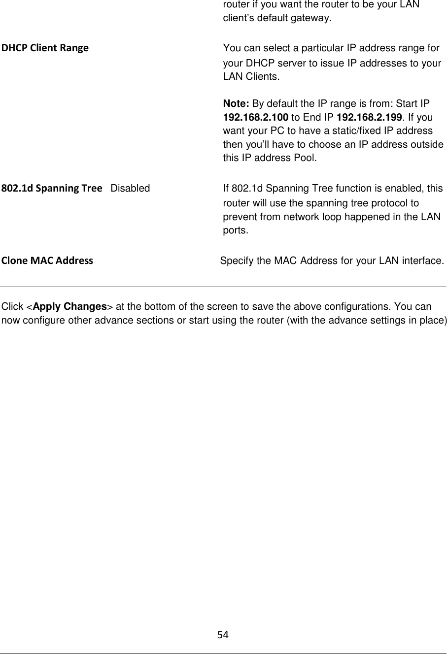 54  router if you want the router to be your LAN client‟s default gateway.  DHCP Client Range You can select a particular IP address range for your DHCP server to issue IP addresses to your LAN Clients.   Note: By default the IP range is from: Start IP 192.168.2.100 to End IP 192.168.2.199. If you want your PC to have a static/fixed IP address then you‟ll have to choose an IP address outside this IP address Pool.  802.1d Spanning Tree   Disabled  If 802.1d Spanning Tree function is enabled, this router will use the spanning tree protocol to prevent from network loop happened in the LAN ports.  Clone MAC Address  Specify the MAC Address for your LAN interface.   Click &lt;Apply Changes&gt; at the bottom of the screen to save the above configurations. You can now configure other advance sections or start using the router (with the advance settings in place)                   