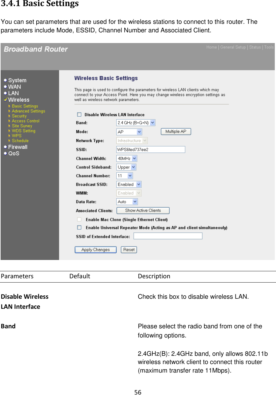 56  3.4.1 Basic Settings  You can set parameters that are used for the wireless stations to connect to this router. The parameters include Mode, ESSID, Channel Number and Associated Client.    Parameters    Default     Description  Disable Wireless Check this box to disable wireless LAN. LAN Interface  Band  Please select the radio band from one of the following options.    2.4GHz(B): 2.4GHz band, only allows 802.11b wireless network client to connect this router (maximum transfer rate 11Mbps).  