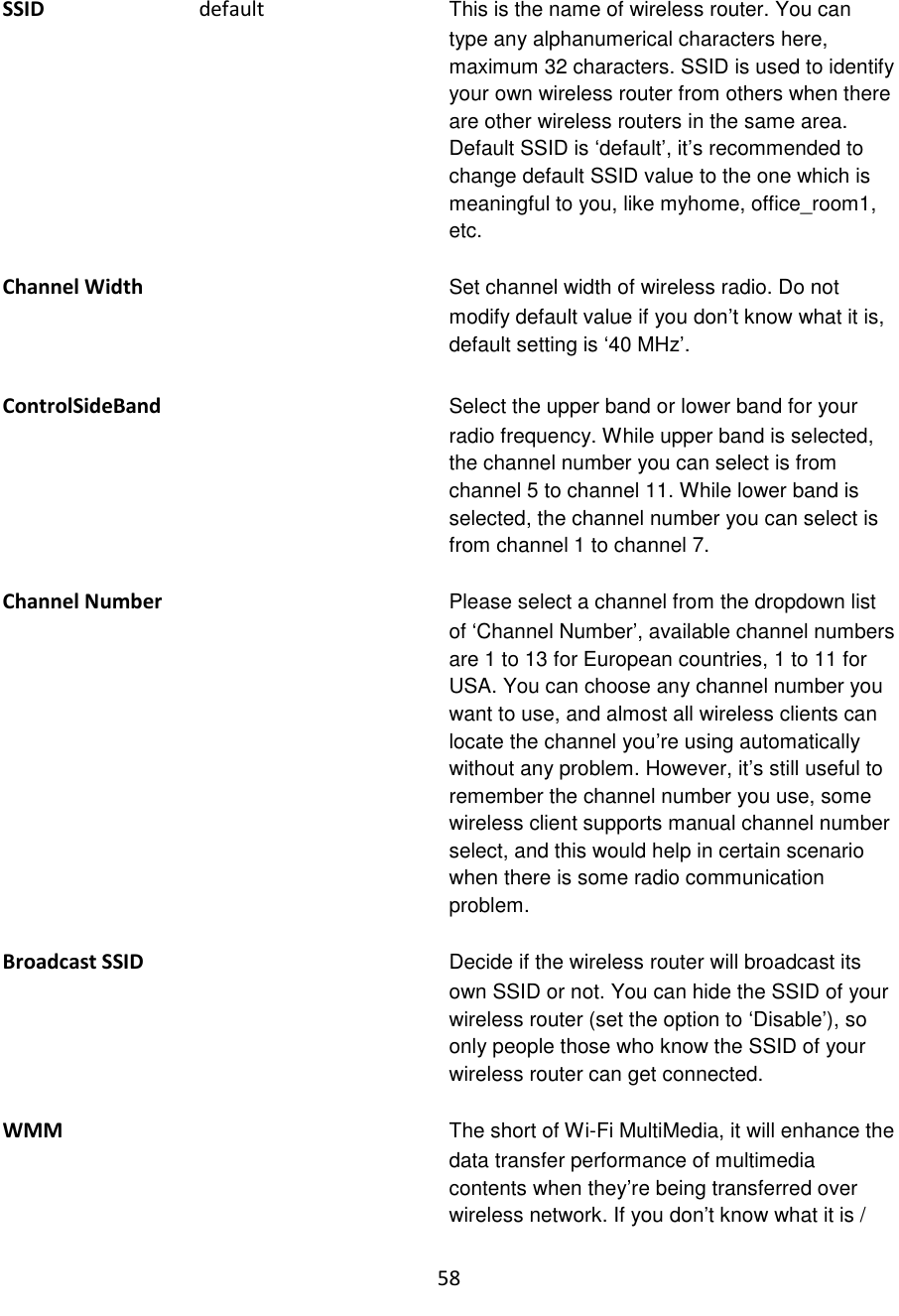 58  SSID                              default  This is the name of wireless router. You can type any alphanumerical characters here, maximum 32 characters. SSID is used to identify your own wireless router from others when there are other wireless routers in the same area. Default SSID is „default‟, it‟s recommended to change default SSID value to the one which is meaningful to you, like myhome, office_room1, etc.  Channel Width Set channel width of wireless radio. Do not modify default value if you don‟t know what it is, default setting is „40 MHz‟.  ControlSideBand Select the upper band or lower band for your radio frequency. While upper band is selected, the channel number you can select is from channel 5 to channel 11. While lower band is selected, the channel number you can select is from channel 1 to channel 7.  Channel Number Please select a channel from the dropdown list of „Channel Number‟, available channel numbers are 1 to 13 for European countries, 1 to 11 for USA. You can choose any channel number you want to use, and almost all wireless clients can locate the channel you‟re using automatically without any problem. However, it‟s still useful to remember the channel number you use, some wireless client supports manual channel number select, and this would help in certain scenario when there is some radio communication problem.  Broadcast SSID Decide if the wireless router will broadcast its own SSID or not. You can hide the SSID of your wireless router (set the option to „Disable‟), so only people those who know the SSID of your wireless router can get connected.  WMM The short of Wi-Fi MultiMedia, it will enhance the data transfer performance of multimedia contents when they‟re being transferred over wireless network. If you don‟t know what it is / 