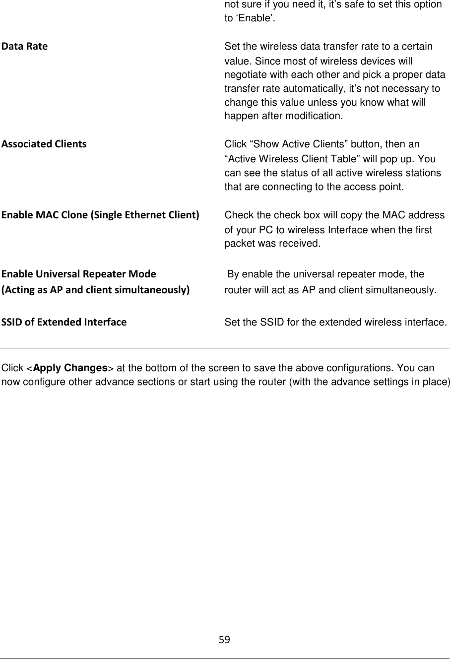 59  not sure if you need it, it‟s safe to set this option to „Enable‟.  Data Rate Set the wireless data transfer rate to a certain value. Since most of wireless devices will negotiate with each other and pick a proper data transfer rate automatically, it‟s not necessary to change this value unless you know what will happen after modification.  Associated Clients Click “Show Active Clients” button, then an “Active Wireless Client Table” will pop up. You can see the status of all active wireless stations that are connecting to the access point.  Enable MAC Clone (Single Ethernet Client)          Check the check box will copy the MAC address of your PC to wireless Interface when the first packet was received.  Enable Universal Repeater Mode   By enable the universal repeater mode, the (Acting as AP and client simultaneously) router will act as AP and client simultaneously.  SSID of Extended Interface  Set the SSID for the extended wireless interface.   Click &lt;Apply Changes&gt; at the bottom of the screen to save the above configurations. You can now configure other advance sections or start using the router (with the advance settings in place)               