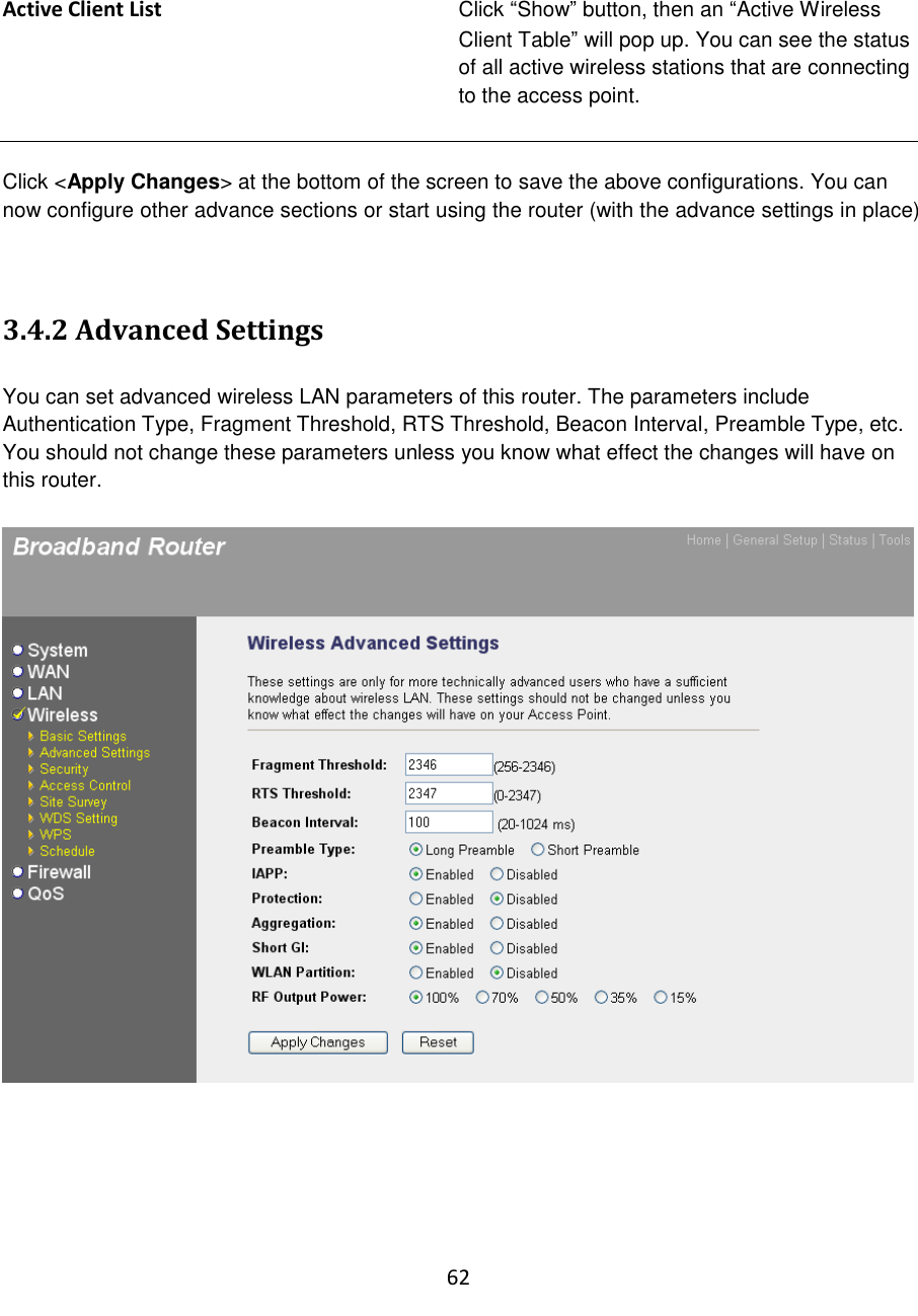 62   Active Client List Click “Show” button, then an “Active Wireless Client Table” will pop up. You can see the status of all active wireless stations that are connecting to the access point.   Click &lt;Apply Changes&gt; at the bottom of the screen to save the above configurations. You can now configure other advance sections or start using the router (with the advance settings in place)   3.4.2 Advanced Settings  You can set advanced wireless LAN parameters of this router. The parameters include Authentication Type, Fragment Threshold, RTS Threshold, Beacon Interval, Preamble Type, etc. You should not change these parameters unless you know what effect the changes will have on this router.        