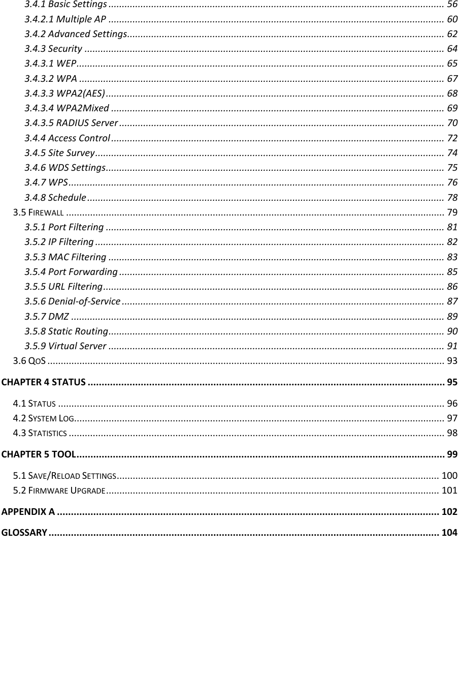   3.4.1 Basic Settings .............................................................................................................................. 56 3.4.2.1 Multiple AP .............................................................................................................................. 60 3.4.2 Advanced Settings ....................................................................................................................... 62 3.4.3 Security ....................................................................................................................................... 64 3.4.3.1 WEP .......................................................................................................................................... 65 3.4.3.2 WPA ......................................................................................................................................... 67 3.4.3.3 WPA2(AES) ............................................................................................................................... 68 3.4.3.4 WPA2Mixed ............................................................................................................................. 69 3.4.3.5 RADIUS Server .......................................................................................................................... 70 3.4.4 Access Control ............................................................................................................................. 72 3.4.5 Site Survey ................................................................................................................................... 74 3.4.6 WDS Settings ............................................................................................................................... 75 3.4.7 WPS ............................................................................................................................................. 76 3.4.8 Schedule ...................................................................................................................................... 78 3.5 FIREWALL .............................................................................................................................................. 79 3.5.1 Port Filtering ............................................................................................................................... 81 3.5.2 IP Filtering ................................................................................................................................... 82 3.5.3 MAC Filtering .............................................................................................................................. 83 3.5.4 Port Forwarding .......................................................................................................................... 85 3.5.5 URL Filtering ................................................................................................................................ 86 3.5.6 Denial-of-Service ......................................................................................................................... 87 3.5.7 DMZ ............................................................................................................................................ 89 3.5.8 Static Routing .............................................................................................................................. 90 3.5.9 Virtual Server .............................................................................................................................. 91 3.6 QOS ..................................................................................................................................................... 93 CHAPTER 4 STATUS ................................................................................................................................ 95 4.1 STATUS ................................................................................................................................................. 96 4.2 SYSTEM LOG ........................................................................................................................................... 97 4.3 STATISTICS ............................................................................................................................................. 98 CHAPTER 5 TOOL .................................................................................................................................... 99 5.1 SAVE/RELOAD SETTINGS ......................................................................................................................... 100 5.2 FIRMWARE UPGRADE ............................................................................................................................. 101 APPENDIX A ......................................................................................................................................... 102 GLOSSARY ............................................................................................................................................ 104    