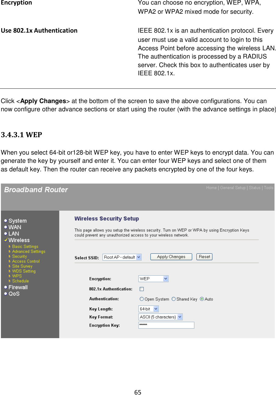 65  Encryption You can choose no encryption, WEP, WPA, WPA2 or WPA2 mixed mode for security.  Use 802.1x Authentication IEEE 802.1x is an authentication protocol. Every user must use a valid account to login to this Access Point before accessing the wireless LAN. The authentication is processed by a RADIUS server. Check this box to authenticates user by IEEE 802.1x.   Click &lt;Apply Changes&gt; at the bottom of the screen to save the above configurations. You can now configure other advance sections or start using the router (with the advance settings in place)  3.4.3.1 WEP  When you select 64-bit or128-bit WEP key, you have to enter WEP keys to encrypt data. You can generate the key by yourself and enter it. You can enter four WEP keys and select one of them as default key. Then the router can receive any packets encrypted by one of the four keys.        