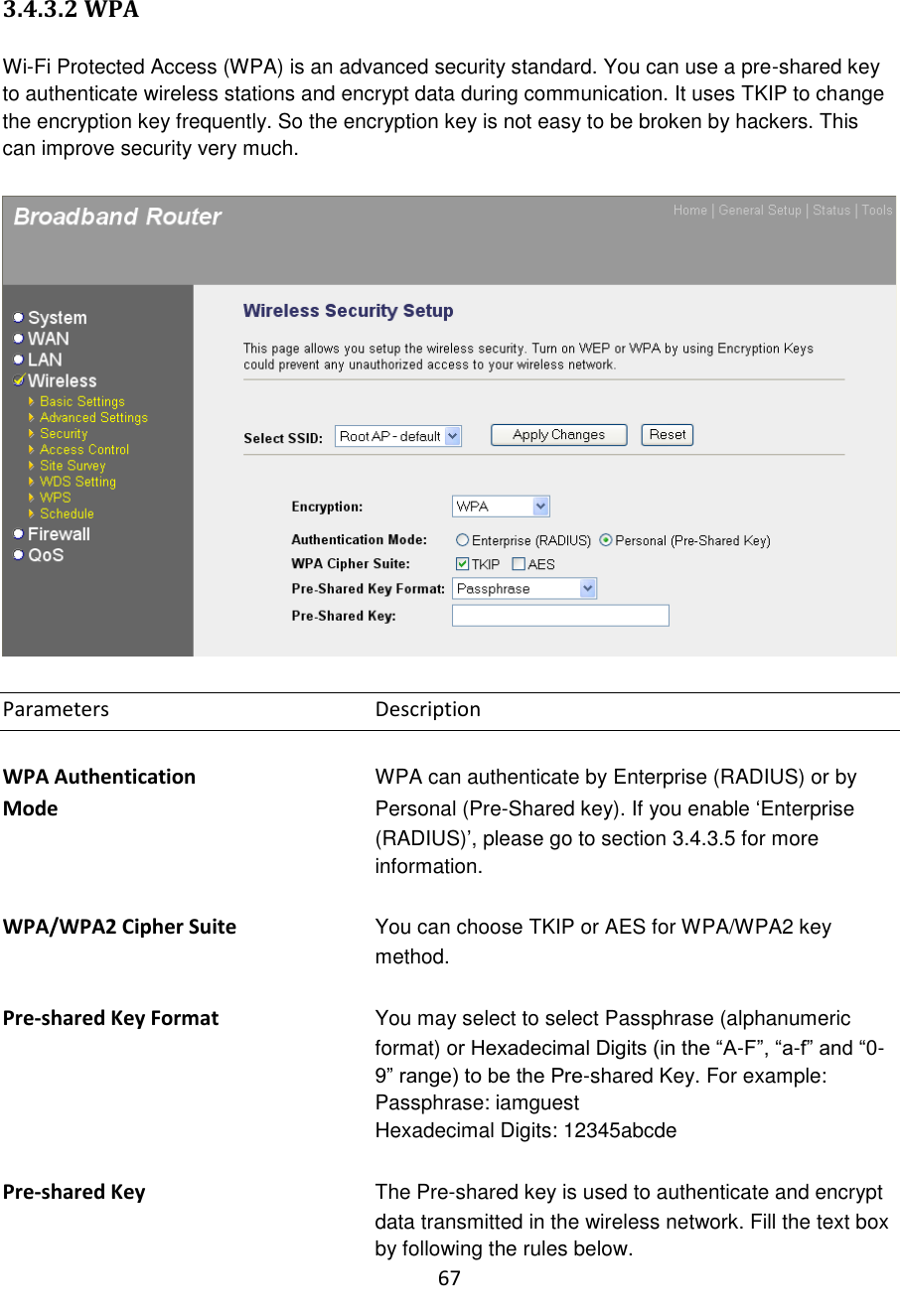 67  3.4.3.2 WPA  Wi-Fi Protected Access (WPA) is an advanced security standard. You can use a pre-shared key to authenticate wireless stations and encrypt data during communication. It uses TKIP to change the encryption key frequently. So the encryption key is not easy to be broken by hackers. This can improve security very much.    Parameters        Description  WPA Authentication      WPA can authenticate by Enterprise (RADIUS) or by Mode  Personal (Pre-Shared key). If you enable „Enterprise (RADIUS)‟, please go to section 3.4.3.5 for more information.  WPA/WPA2 Cipher Suite  You can choose TKIP or AES for WPA/WPA2 key method.   Pre-shared Key Format  You may select to select Passphrase (alphanumeric format) or Hexadecimal Digits (in the “A-F”, “a-f” and “0-9” range) to be the Pre-shared Key. For example: Passphrase: iamguest Hexadecimal Digits: 12345abcde  Pre-shared Key The Pre-shared key is used to authenticate and encrypt data transmitted in the wireless network. Fill the text box by following the rules below.   