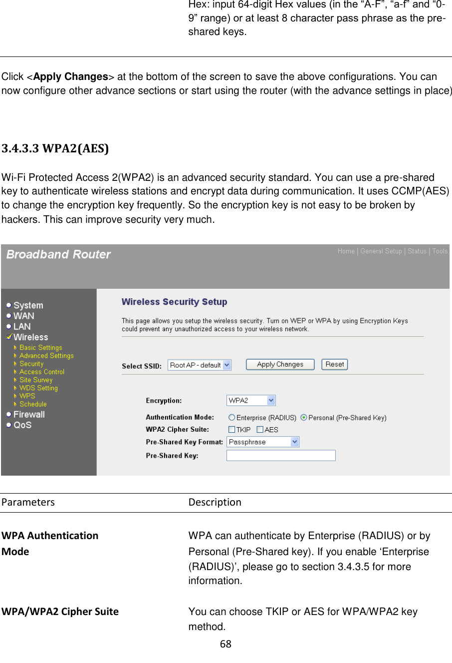 68  Hex: input 64-digit Hex values (in the “A-F”, “a-f” and “0-9” range) or at least 8 character pass phrase as the pre-shared keys.   Click &lt;Apply Changes&gt; at the bottom of the screen to save the above configurations. You can now configure other advance sections or start using the router (with the advance settings in place)   3.4.3.3 WPA2(AES)  Wi-Fi Protected Access 2(WPA2) is an advanced security standard. You can use a pre-shared key to authenticate wireless stations and encrypt data during communication. It uses CCMP(AES) to change the encryption key frequently. So the encryption key is not easy to be broken by hackers. This can improve security very much.    Parameters        Description  WPA Authentication      WPA can authenticate by Enterprise (RADIUS) or by Mode  Personal (Pre-Shared key). If you enable „Enterprise (RADIUS)‟, please go to section 3.4.3.5 for more information.  WPA/WPA2 Cipher Suite  You can choose TKIP or AES for WPA/WPA2 key method. 