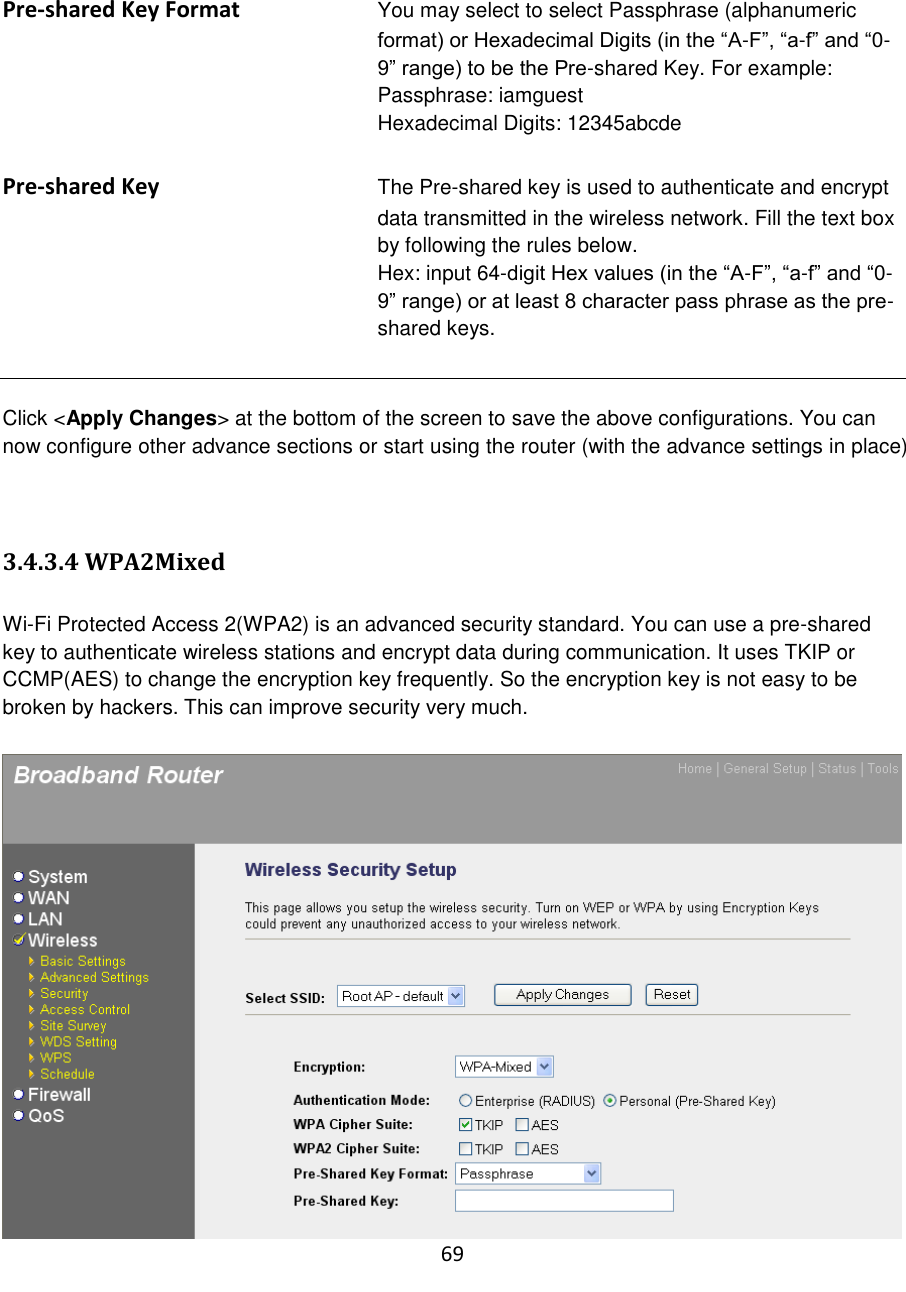 69   Pre-shared Key Format You may select to select Passphrase (alphanumeric format) or Hexadecimal Digits (in the “A-F”, “a-f” and “0-9” range) to be the Pre-shared Key. For example: Passphrase: iamguest Hexadecimal Digits: 12345abcde  Pre-shared Key The Pre-shared key is used to authenticate and encrypt data transmitted in the wireless network. Fill the text box by following the rules below.   Hex: input 64-digit Hex values (in the “A-F”, “a-f” and “0-9” range) or at least 8 character pass phrase as the pre-shared keys.   Click &lt;Apply Changes&gt; at the bottom of the screen to save the above configurations. You can now configure other advance sections or start using the router (with the advance settings in place)   3.4.3.4 WPA2Mixed  Wi-Fi Protected Access 2(WPA2) is an advanced security standard. You can use a pre-shared key to authenticate wireless stations and encrypt data during communication. It uses TKIP or CCMP(AES) to change the encryption key frequently. So the encryption key is not easy to be broken by hackers. This can improve security very much.   