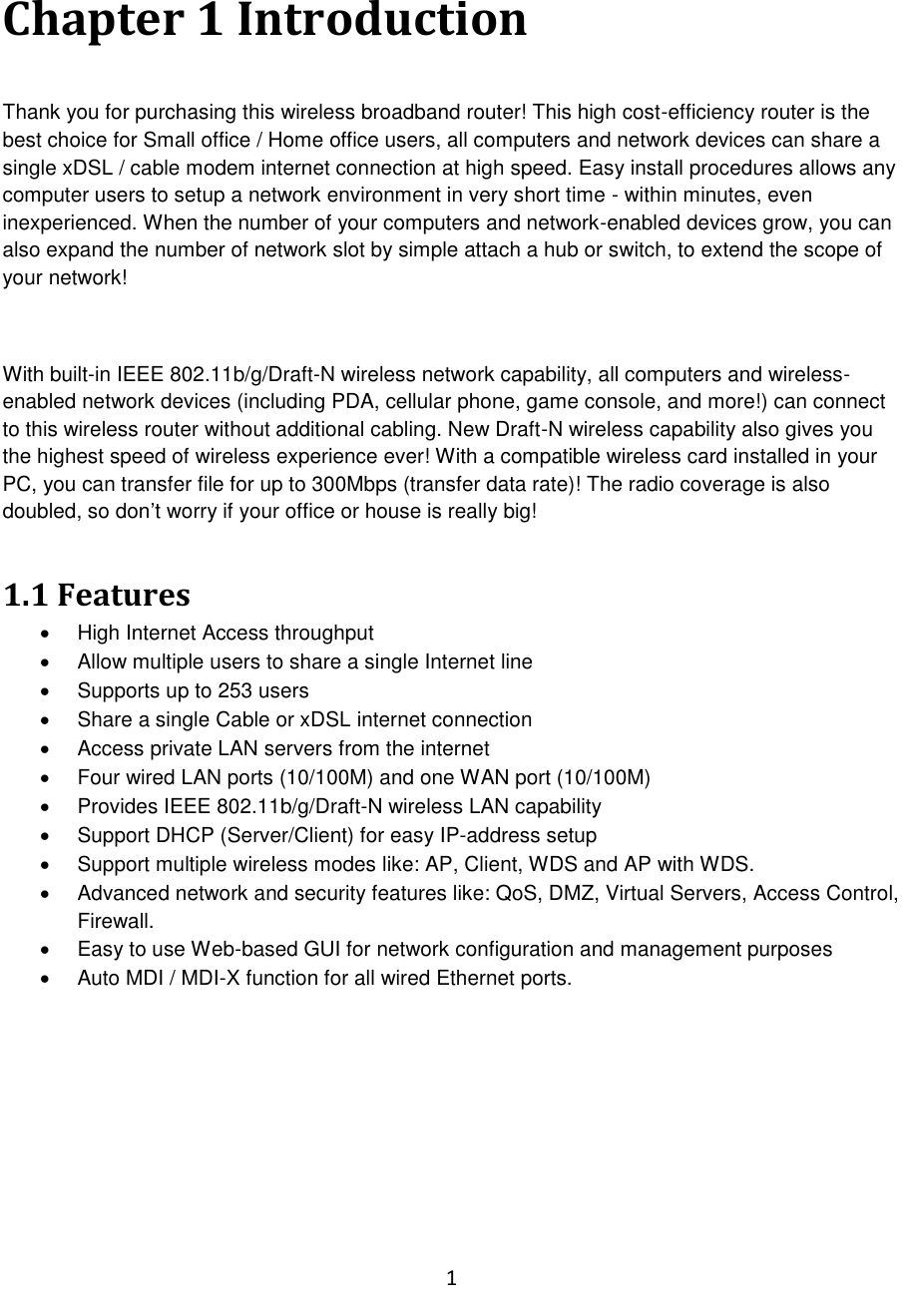 1  Chapter 1 Introduction  Thank you for purchasing this wireless broadband router! This high cost-efficiency router is the best choice for Small office / Home office users, all computers and network devices can share a single xDSL / cable modem internet connection at high speed. Easy install procedures allows any computer users to setup a network environment in very short time - within minutes, even inexperienced. When the number of your computers and network-enabled devices grow, you can also expand the number of network slot by simple attach a hub or switch, to extend the scope of your network!  With built-in IEEE 802.11b/g/Draft-N wireless network capability, all computers and wireless-enabled network devices (including PDA, cellular phone, game console, and more!) can connect to this wireless router without additional cabling. New Draft-N wireless capability also gives you the highest speed of wireless experience ever! With a compatible wireless card installed in your PC, you can transfer file for up to 300Mbps (transfer data rate)! The radio coverage is also doubled, so don‟t worry if your office or house is really big!  1.1 Features   High Internet Access throughput    Allow multiple users to share a single Internet line    Supports up to 253 users   Share a single Cable or xDSL internet connection   Access private LAN servers from the internet   Four wired LAN ports (10/100M) and one WAN port (10/100M)   Provides IEEE 802.11b/g/Draft-N wireless LAN capability   Support DHCP (Server/Client) for easy IP-address setup    Support multiple wireless modes like: AP, Client, WDS and AP with WDS.   Advanced network and security features like: QoS, DMZ, Virtual Servers, Access Control, Firewall.   Easy to use Web-based GUI for network configuration and management purposes   Auto MDI / MDI-X function for all wired Ethernet ports.         