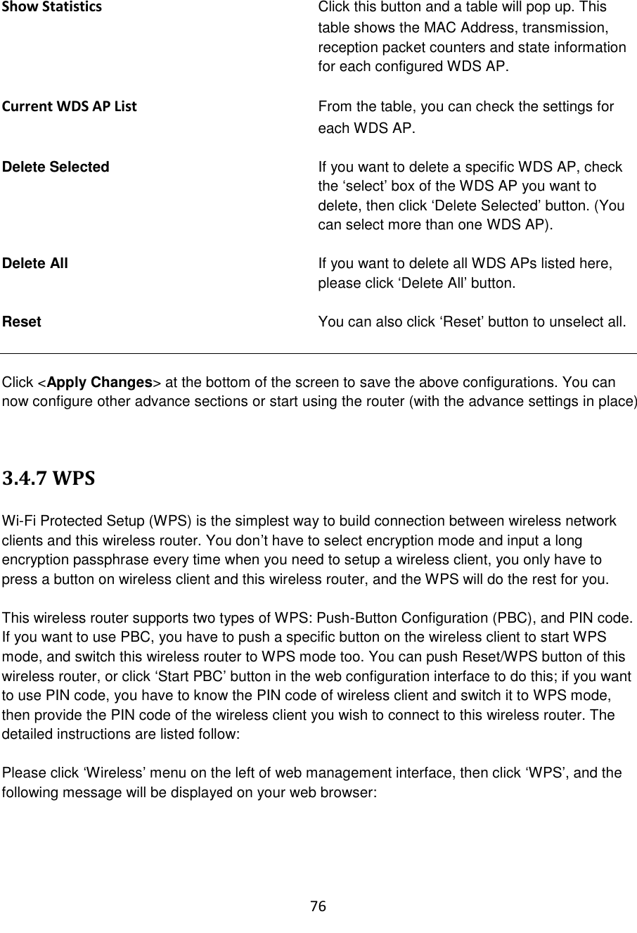 76  Show Statistics Click this button and a table will pop up. This table shows the MAC Address, transmission, reception packet counters and state information for each configured WDS AP.  Current WDS AP List From the table, you can check the settings for each WDS AP.  Delete Selected   If you want to delete a specific WDS AP, check the „select‟ box of the WDS AP you want to delete, then click „Delete Selected‟ button. (You can select more than one WDS AP).  Delete All  If you want to delete all WDS APs listed here, please click „Delete All‟ button.  Reset   You can also click „Reset‟ button to unselect all.   Click &lt;Apply Changes&gt; at the bottom of the screen to save the above configurations. You can now configure other advance sections or start using the router (with the advance settings in place)   3.4.7 WPS  Wi-Fi Protected Setup (WPS) is the simplest way to build connection between wireless network clients and this wireless router. You don‟t have to select encryption mode and input a long encryption passphrase every time when you need to setup a wireless client, you only have to press a button on wireless client and this wireless router, and the WPS will do the rest for you.  This wireless router supports two types of WPS: Push-Button Configuration (PBC), and PIN code. If you want to use PBC, you have to push a specific button on the wireless client to start WPS mode, and switch this wireless router to WPS mode too. You can push Reset/WPS button of this wireless router, or click „Start PBC‟ button in the web configuration interface to do this; if you want to use PIN code, you have to know the PIN code of wireless client and switch it to WPS mode, then provide the PIN code of the wireless client you wish to connect to this wireless router. The detailed instructions are listed follow:  Please click „Wireless‟ menu on the left of web management interface, then click „WPS‟, and the following message will be displayed on your web browser:  