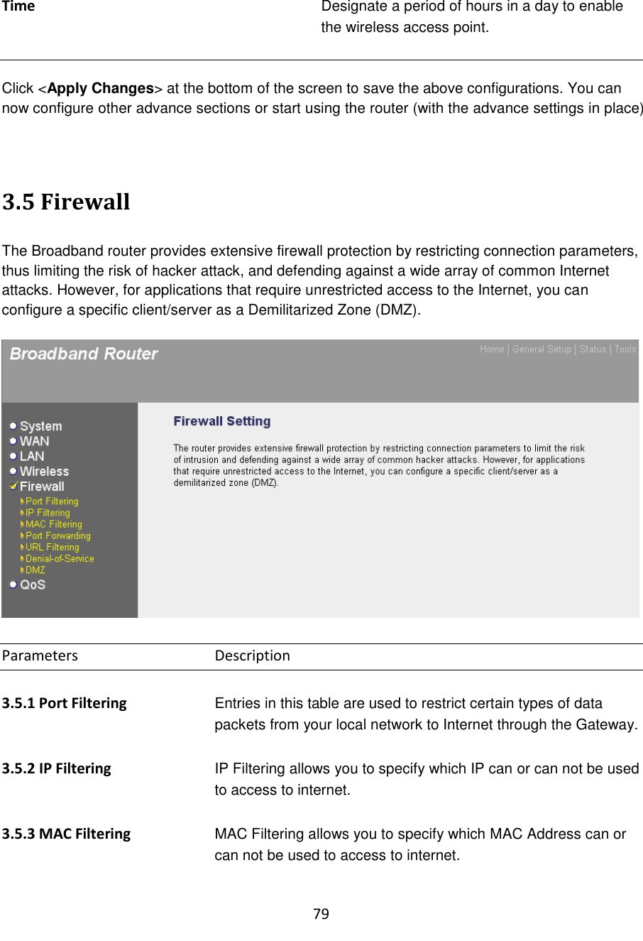 79  Time Designate a period of hours in a day to enable the wireless access point.   Click &lt;Apply Changes&gt; at the bottom of the screen to save the above configurations. You can now configure other advance sections or start using the router (with the advance settings in place)   3.5 Firewall  The Broadband router provides extensive firewall protection by restricting connection parameters, thus limiting the risk of hacker attack, and defending against a wide array of common Internet attacks. However, for applications that require unrestricted access to the Internet, you can configure a specific client/server as a Demilitarized Zone (DMZ).     Parameters      Description  3.5.1 Port Filtering  Entries in this table are used to restrict certain types of data packets from your local network to Internet through the Gateway.  3.5.2 IP Filtering  IP Filtering allows you to specify which IP can or can not be used to access to internet.  3.5.3 MAC Filtering  MAC Filtering allows you to specify which MAC Address can or can not be used to access to internet.  