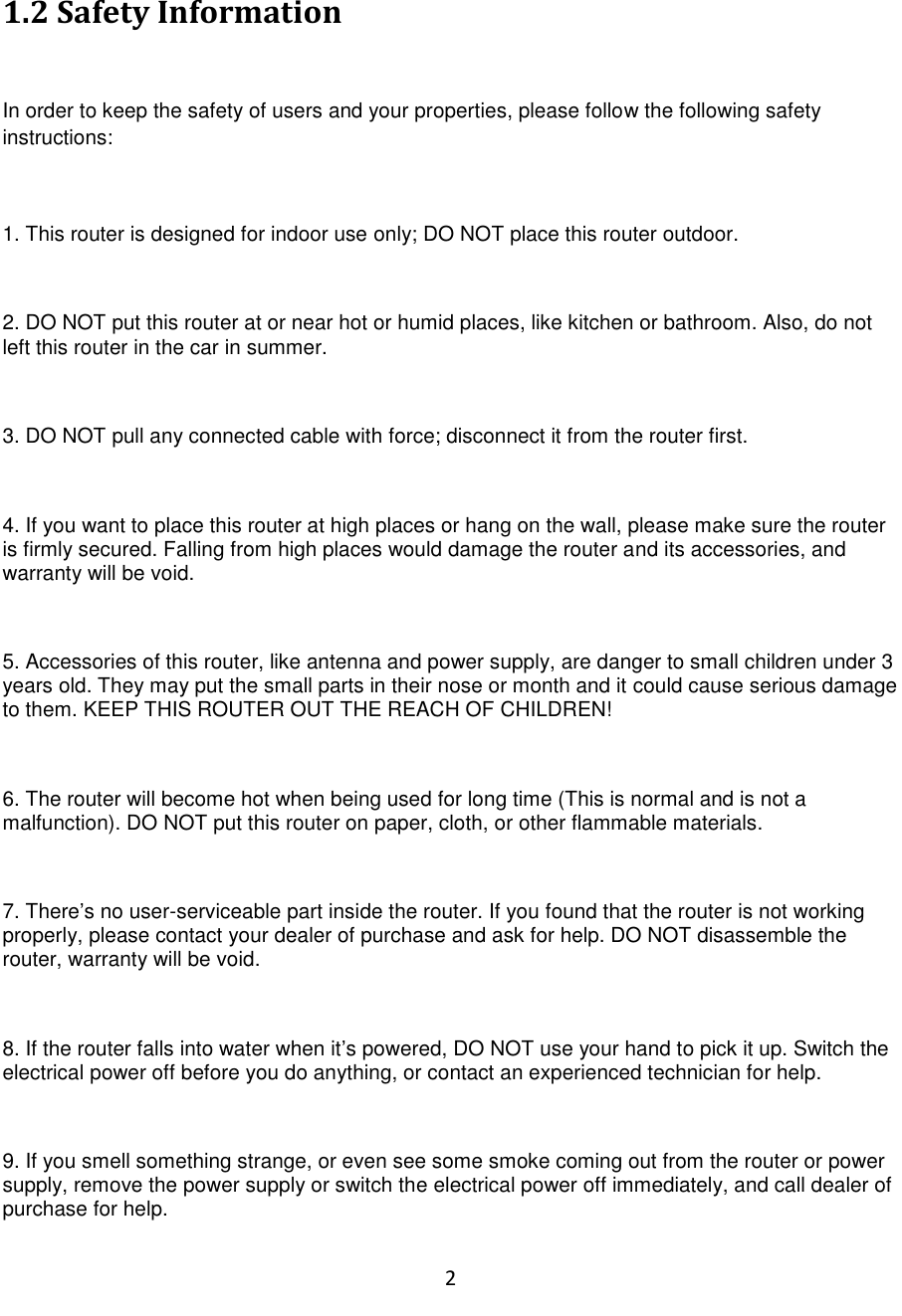 2  1.2 Safety Information  In order to keep the safety of users and your properties, please follow the following safety instructions:  1. This router is designed for indoor use only; DO NOT place this router outdoor.  2. DO NOT put this router at or near hot or humid places, like kitchen or bathroom. Also, do not left this router in the car in summer.  3. DO NOT pull any connected cable with force; disconnect it from the router first.  4. If you want to place this router at high places or hang on the wall, please make sure the router is firmly secured. Falling from high places would damage the router and its accessories, and warranty will be void.  5. Accessories of this router, like antenna and power supply, are danger to small children under 3 years old. They may put the small parts in their nose or month and it could cause serious damage to them. KEEP THIS ROUTER OUT THE REACH OF CHILDREN!  6. The router will become hot when being used for long time (This is normal and is not a malfunction). DO NOT put this router on paper, cloth, or other flammable materials.  7. There‟s no user-serviceable part inside the router. If you found that the router is not working properly, please contact your dealer of purchase and ask for help. DO NOT disassemble the router, warranty will be void.  8. If the router falls into water when it‟s powered, DO NOT use your hand to pick it up. Switch the electrical power off before you do anything, or contact an experienced technician for help.  9. If you smell something strange, or even see some smoke coming out from the router or power supply, remove the power supply or switch the electrical power off immediately, and call dealer of purchase for help. 