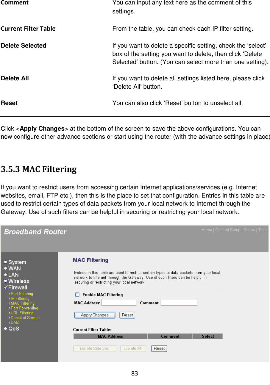 83   Comment You can input any text here as the comment of this settings.  Current Filter Table From the table, you can check each IP filter setting.  Delete Selected   If you want to delete a specific setting, check the „select‟ box of the setting you want to delete, then click „Delete Selected‟ button. (You can select more than one setting).  Delete All  If you want to delete all settings listed here, please click „Delete All‟ button.  Reset   You can also click „Reset‟ button to unselect all.   Click &lt;Apply Changes&gt; at the bottom of the screen to save the above configurations. You can now configure other advance sections or start using the router (with the advance settings in place)   3.5.3 MAC Filtering  If you want to restrict users from accessing certain Internet applications/services (e.g. Internet websites, email, FTP etc.), then this is the place to set that configuration. Entries in this table are used to restrict certain types of data packets from your local network to Internet through the Gateway. Use of such filters can be helpful in securing or restricting your local network.   