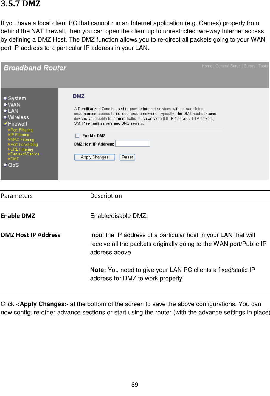 89  3.5.7 DMZ  If you have a local client PC that cannot run an Internet application (e.g. Games) properly from behind the NAT firewall, then you can open the client up to unrestricted two-way Internet access by defining a DMZ Host. The DMZ function allows you to re-direct all packets going to your WAN port IP address to a particular IP address in your LAN.     Parameters      Description  Enable DMZ      Enable/disable DMZ.  DMZ Host IP Address Input the IP address of a particular host in your LAN that will receive all the packets originally going to the WAN port/Public IP address above    Note: You need to give your LAN PC clients a fixed/static IP address for DMZ to work properly.   Click &lt;Apply Changes&gt; at the bottom of the screen to save the above configurations. You can now configure other advance sections or start using the router (with the advance settings in place)       