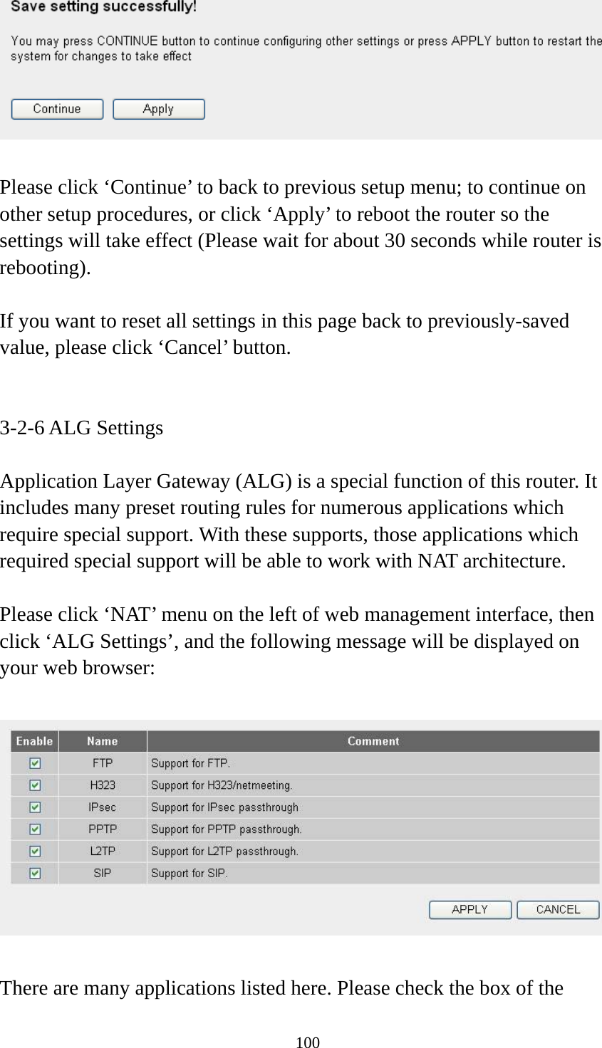 100   Please click ‘Continue’ to back to previous setup menu; to continue on other setup procedures, or click ‘Apply’ to reboot the router so the settings will take effect (Please wait for about 30 seconds while router is rebooting).  If you want to reset all settings in this page back to previously-saved value, please click ‘Cancel’ button.   3-2-6 ALG Settings  Application Layer Gateway (ALG) is a special function of this router. It includes many preset routing rules for numerous applications which require special support. With these supports, those applications which required special support will be able to work with NAT architecture.  Please click ‘NAT’ menu on the left of web management interface, then click ‘ALG Settings’, and the following message will be displayed on your web browser:    There are many applications listed here. Please check the box of the 