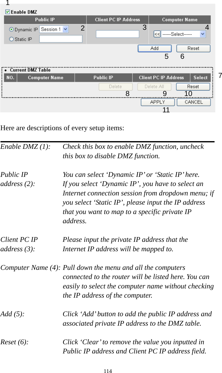 114   Here are descriptions of every setup items:  Enable DMZ (1):    Check this box to enable DMZ function, uncheck this box to disable DMZ function.  Public IP        You can select ‘Dynamic IP’ or ‘Static IP’ here. address (2):    If you select ‘Dynamic IP’, you have to select an Internet connection session from dropdown menu; if you select ‘Static IP’, please input the IP address that you want to map to a specific private IP address.  Client PC IP      Please input the private IP address that the address (3):      Internet IP address will be mapped to.  Computer Name (4): Pull down the menu and all the computers connected to the router will be listed here. You can easily to select the computer name without checking the IP address of the computer.  Add (5):    Click ‘Add’ button to add the public IP address and associated private IP address to the DMZ table.  Reset (6):    Click ‘Clear’ to remove the value you inputted in Public IP address and Client PC IP address field. 1 2456 78 9 10 113