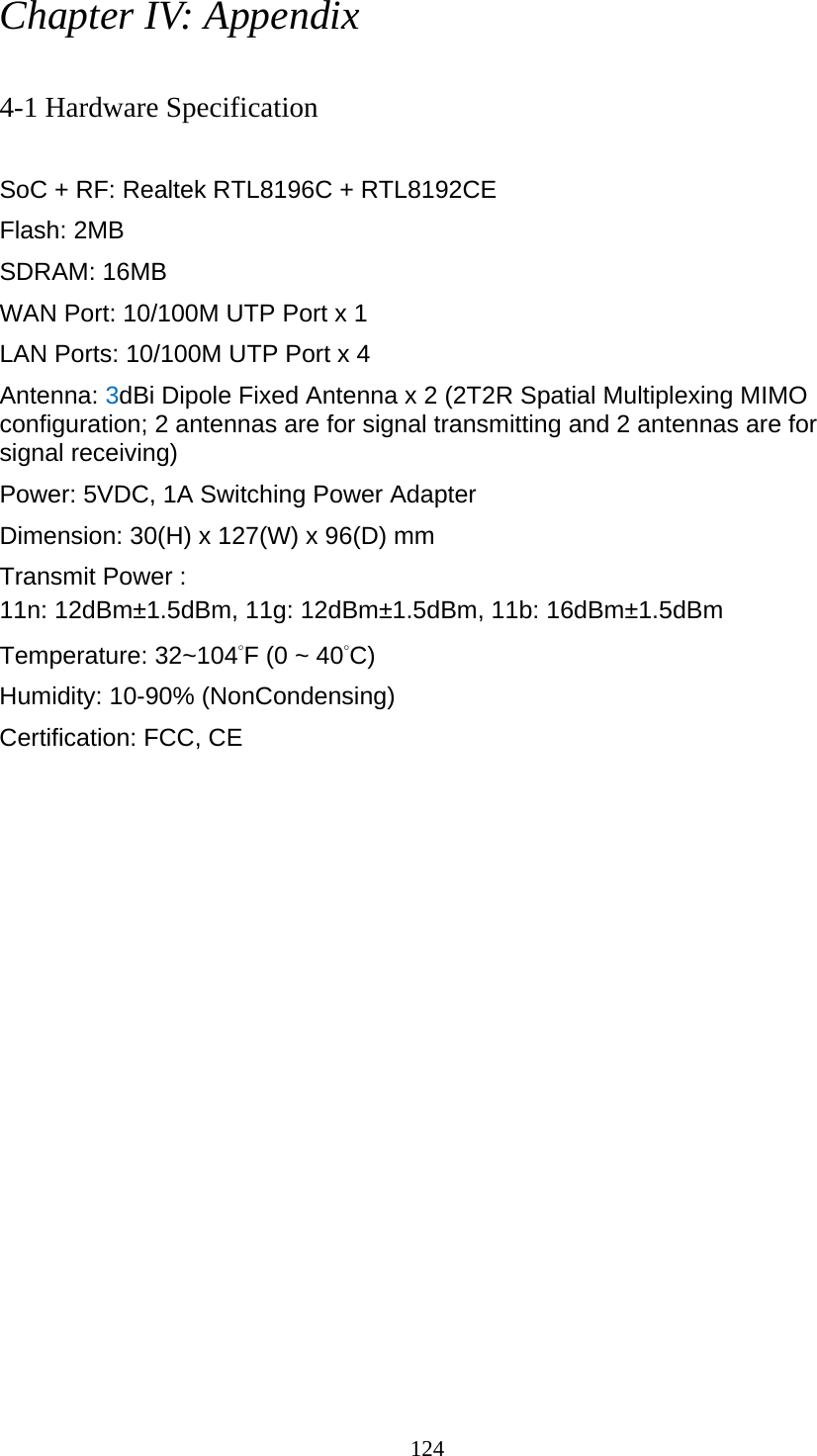 124 Chapter IV: Appendix  4-1 Hardware Specification  SoC + RF: Realtek RTL8196C + RTL8192CE Flash: 2MB   SDRAM: 16MB   WAN Port: 10/100M UTP Port x 1 LAN Ports: 10/100M UTP Port x 4 Antenna: 3dBi Dipole Fixed Antenna x 2 (2T2R Spatial Multiplexing MIMO configuration; 2 antennas are for signal transmitting and 2 antennas are for signal receiving) Power: 5VDC, 1A Switching Power Adapter Dimension: 30(H) x 127(W) x 96(D) mm Transmit Power : 11n: 12dBm±1.5dBm, 11g: 12dBm±1.5dBm, 11b: 16dBm±1.5dBm   Temperature: 32~104˚F (0 ~ 40˚C) Humidity: 10-90% (NonCondensing) Certification: FCC, CE 