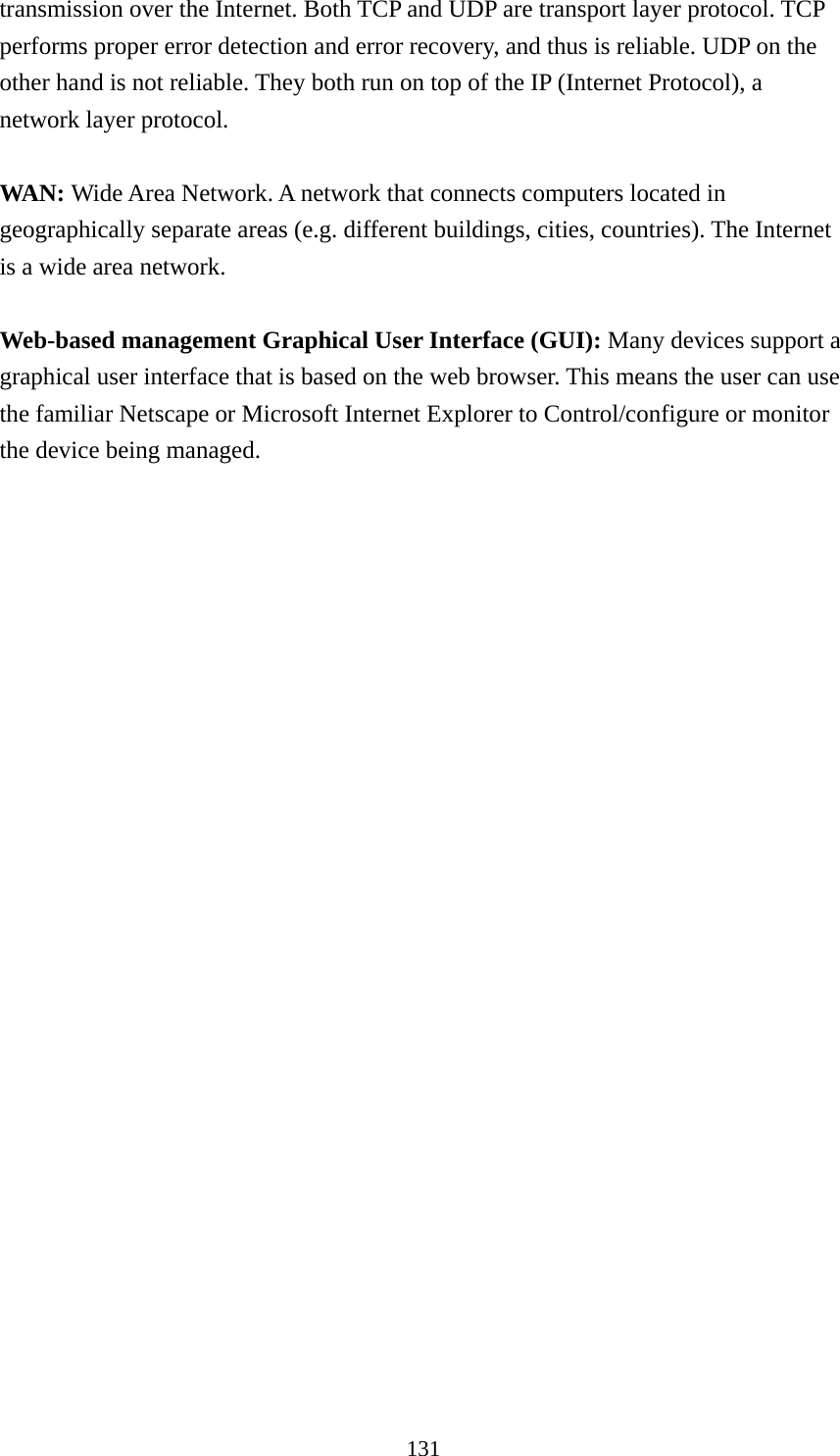 131 transmission over the Internet. Both TCP and UDP are transport layer protocol. TCP performs proper error detection and error recovery, and thus is reliable. UDP on the other hand is not reliable. They both run on top of the IP (Internet Protocol), a network layer protocol.  WAN: Wide Area Network. A network that connects computers located in geographically separate areas (e.g. different buildings, cities, countries). The Internet is a wide area network.  Web-based management Graphical User Interface (GUI): Many devices support a graphical user interface that is based on the web browser. This means the user can use the familiar Netscape or Microsoft Internet Explorer to Control/configure or monitor the device being managed. 