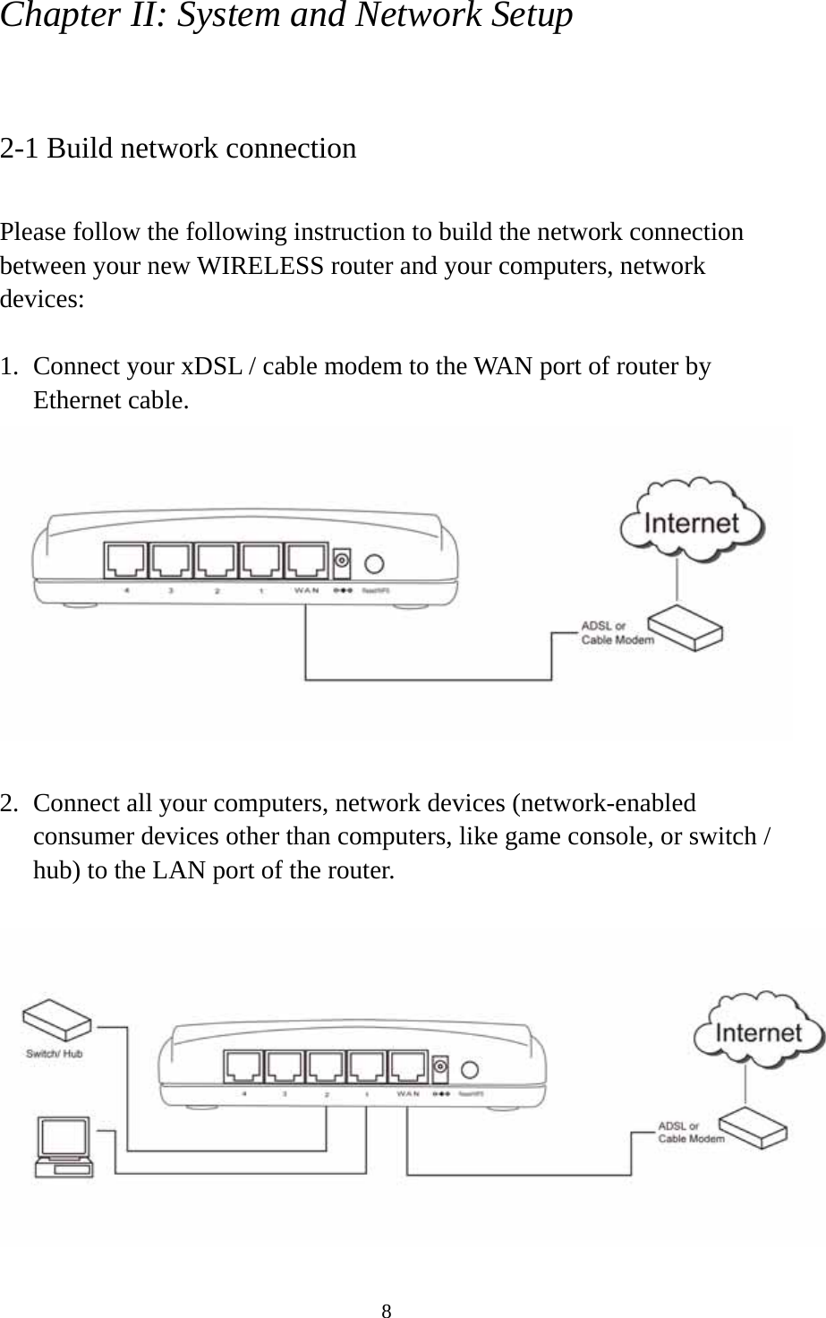 8 Chapter II: System and Network Setup  2-1 Build network connection  Please follow the following instruction to build the network connection between your new WIRELESS router and your computers, network devices:  1. Connect your xDSL / cable modem to the WAN port of router by Ethernet cable.     2. Connect all your computers, network devices (network-enabled consumer devices other than computers, like game console, or switch / hub) to the LAN port of the router.   