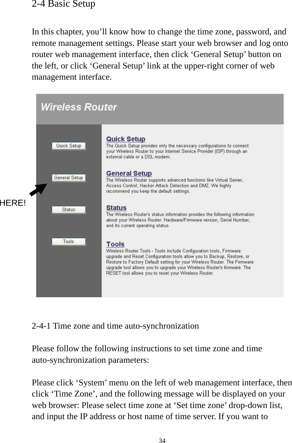 34 2-4 Basic Setup  In this chapter, you’ll know how to change the time zone, password, and remote management settings. Please start your web browser and log onto router web management interface, then click ‘General Setup’ button on the left, or click ‘General Setup’ link at the upper-right corner of web management interface.      2-4-1 Time zone and time auto-synchronization  Please follow the following instructions to set time zone and time auto-synchronization parameters:  Please click ‘System’ menu on the left of web management interface, then click ‘Time Zone’, and the following message will be displayed on your web browser: Please select time zone at ‘Set time zone’ drop-down list, and input the IP address or host name of time server. If you want to HERE! 