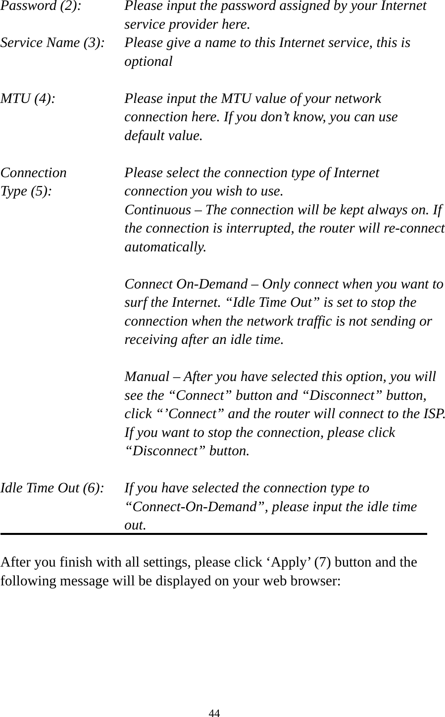 44  Password (2):    Please input the password assigned by your Internet service provider here. Service Name (3):    Please give a name to this Internet service, this is optional  MTU (4):    Please input the MTU value of your network connection here. If you don’t know, you can use default value.  Connection       Please select the connection type of Internet Type (5):    connection you wish to use. Continuous – The connection will be kept always on. If the connection is interrupted, the router will re-connect automatically.  Connect On-Demand – Only connect when you want to surf the Internet. “Idle Time Out” is set to stop the connection when the network traffic is not sending or receiving after an idle time.  Manual – After you have selected this option, you will see the “Connect” button and “Disconnect” button, click “’Connect” and the router will connect to the ISP. If you want to stop the connection, please click “Disconnect” button.  Idle Time Out (6):    If you have selected the connection type to “Connect-On-Demand”, please input the idle time out.  After you finish with all settings, please click ‘Apply’ (7) button and the following message will be displayed on your web browser:  