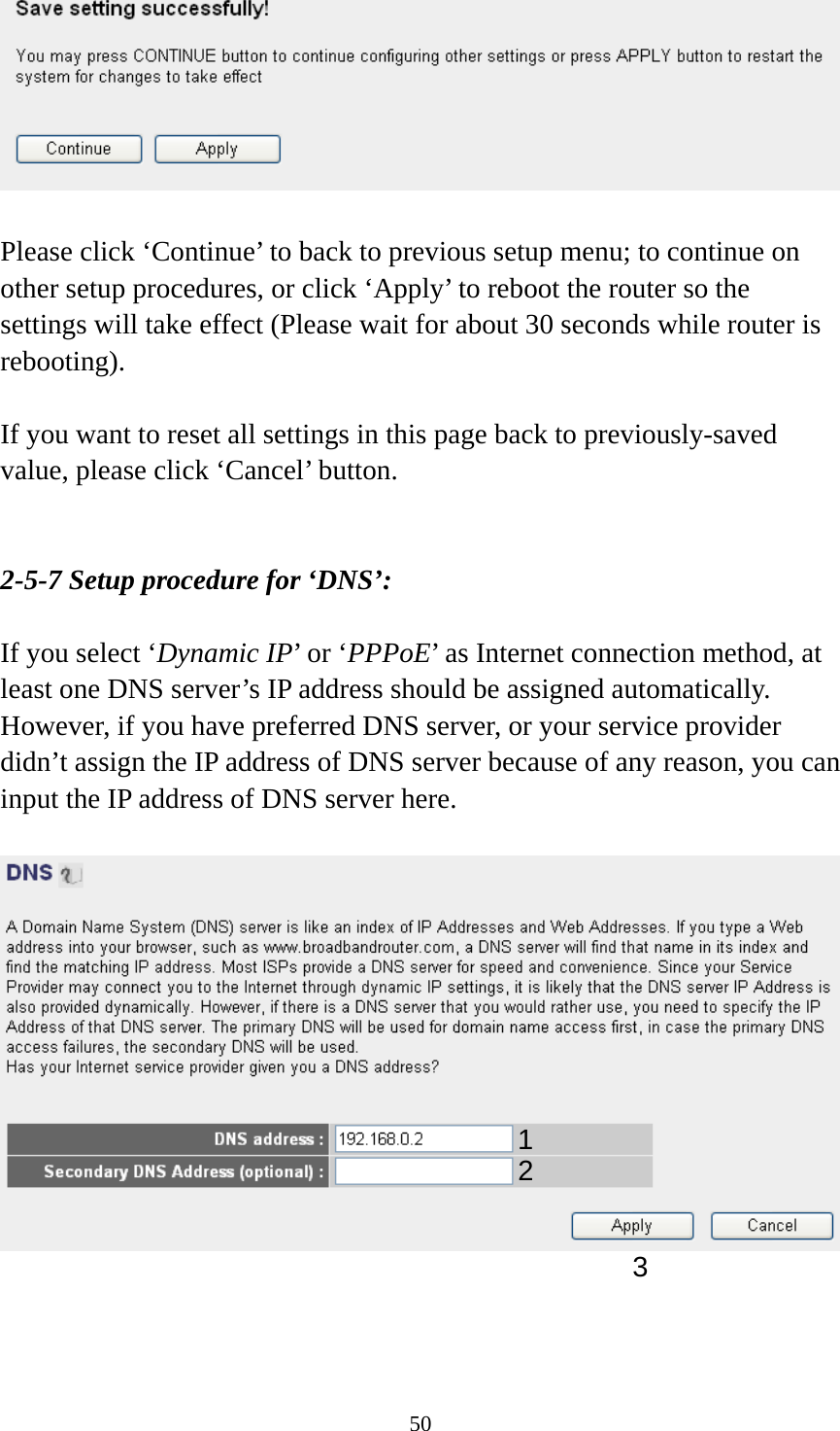 50   Please click ‘Continue’ to back to previous setup menu; to continue on other setup procedures, or click ‘Apply’ to reboot the router so the settings will take effect (Please wait for about 30 seconds while router is rebooting).  If you want to reset all settings in this page back to previously-saved value, please click ‘Cancel’ button.   2-5-7 Setup procedure for ‘DNS’:  If you select ‘Dynamic IP’ or ‘PPPoE’ as Internet connection method, at least one DNS server’s IP address should be assigned automatically. However, if you have preferred DNS server, or your service provider didn’t assign the IP address of DNS server because of any reason, you can input the IP address of DNS server here.      12 3