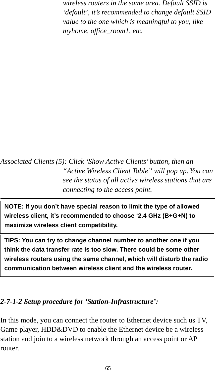 65 wireless routers in the same area. Default SSID is ‘default’, it’s recommended to change default SSID value to the one which is meaningful to you, like myhome, office_room1, etc.  Channel Number (4): Please select a channel from the dropdown list of ‘Channel Number’, available channel numbers are 1 to 13 for European countries, 1 to 11 for USA. You can choose any channel number you want to use, and almost all wireless clients can locate the channel you’re using automatically without any problem. However, it’s still useful to remember the channel number you use, some wireless client supports manual channel number select, and this would help in certain scenario when there is some radio communication problem.  Associated Clients (5): Click ‘Show Active Clients’ button, then an “Active Wireless Client Table” will pop up. You can see the status of all active wireless stations that are connecting to the access point.            2-7-1-2 Setup procedure for ‘Station-Infrastructure’:  In this mode, you can connect the router to Ethernet device such us TV, Game player, HDD&amp;DVD to enable the Ethernet device be a wireless station and join to a wireless network through an access point or AP router. TIPS: You can try to change channel number to another one if you think the data transfer rate is too slow. There could be some other wireless routers using the same channel, which will disturb the radio communication between wireless client and the wireless router. NOTE: If you don’t have special reason to limit the type of allowed wireless client, it’s recommended to choose ‘2.4 GHz (B+G+N) to maximize wireless client compatibility. 