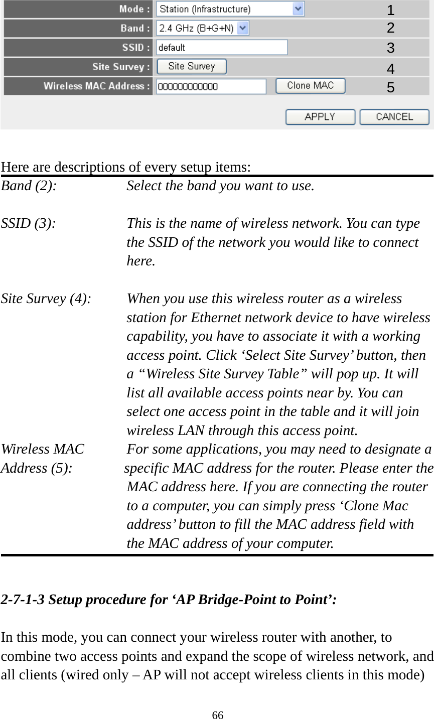 66    Here are descriptions of every setup items: Band (2):  Select the band you want to use.  SSID (3):  This is the name of wireless network. You can type the SSID of the network you would like to connect here.  Site Survey (4):  When you use this wireless router as a wireless station for Ethernet network device to have wireless capability, you have to associate it with a working access point. Click ‘Select Site Survey’ button, then a “Wireless Site Survey Table” will pop up. It will list all available access points near by. You can select one access point in the table and it will join wireless LAN through this access point. Wireless MAC    For some applications, you may need to designate a   Address (5):       specific MAC address for the router. Please enter the MAC address here. If you are connecting the router to a computer, you can simply press ‘Clone Mac address’ button to fill the MAC address field with the MAC address of your computer.   2-7-1-3 Setup procedure for ‘AP Bridge-Point to Point’:  In this mode, you can connect your wireless router with another, to combine two access points and expand the scope of wireless network, and all clients (wired only – AP will not accept wireless clients in this mode) 1 2 3 4 5 