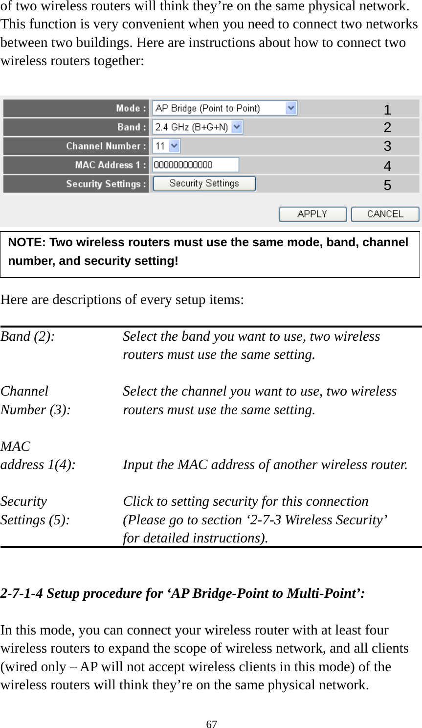 67 of two wireless routers will think they’re on the same physical network. This function is very convenient when you need to connect two networks between two buildings. Here are instructions about how to connect two wireless routers together:      Here are descriptions of every setup items:  Band (2):  Select the band you want to use, two wireless routers must use the same setting.  Channel  Select the channel you want to use, two wireless Number (3):  routers must use the same setting.  MAC address 1(4):  Input the MAC address of another wireless router.  Security    Click to setting security for this connection Settings (5):  (Please go to section ‘2-7-3 Wireless Security’   for detailed instructions).   2-7-1-4 Setup procedure for ‘AP Bridge-Point to Multi-Point’:  In this mode, you can connect your wireless router with at least four wireless routers to expand the scope of wireless network, and all clients (wired only – AP will not accept wireless clients in this mode) of the wireless routers will think they’re on the same physical network. NOTE: Two wireless routers must use the same mode, band, channel number, and security setting! 1 2 3 4 5 