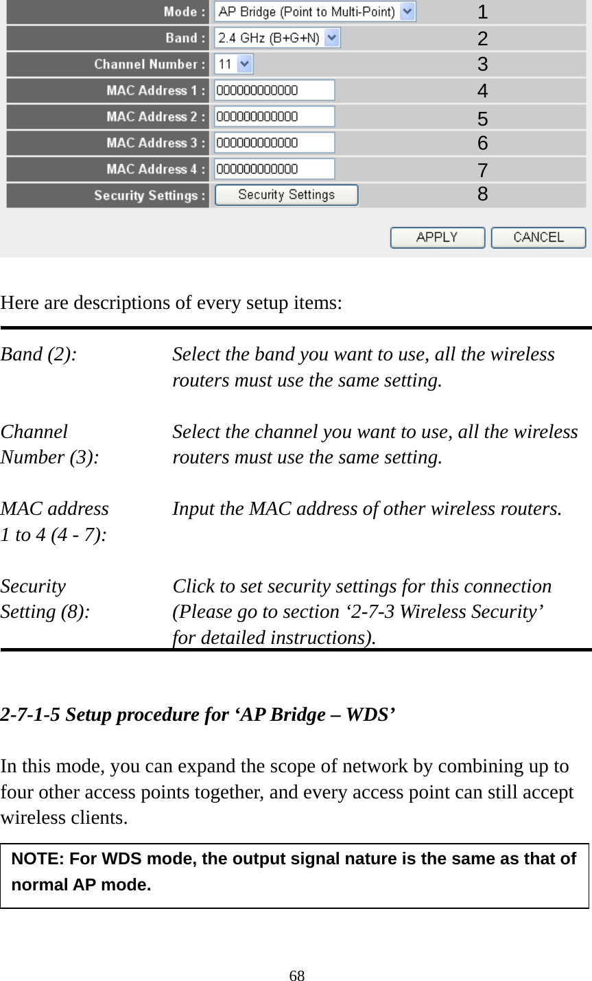 68    Here are descriptions of every setup items:  Band (2):  Select the band you want to use, all the wireless routers must use the same setting.  Channel  Select the channel you want to use, all the wireless Number (3):  routers must use the same setting.  MAC address    Input the MAC address of other wireless routers. 1 to 4 (4 - 7):    Security    Click to set security settings for this connection Setting (8):  (Please go to section ‘2-7-3 Wireless Security’   for detailed instructions).   2-7-1-5 Setup procedure for ‘AP Bridge – WDS’  In this mode, you can expand the scope of network by combining up to four other access points together, and every access point can still accept wireless clients.     1 2 3 4 5 6 7 8 NOTE: For WDS mode, the output signal nature is the same as that of normal AP mode. 