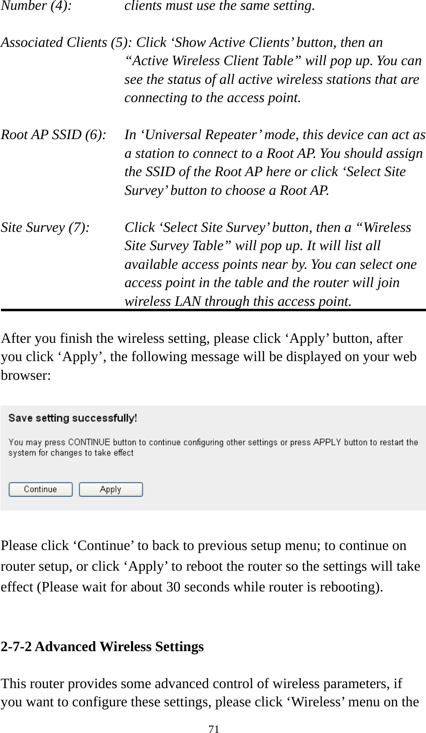 71 Number (4):  clients must use the same setting.  Associated Clients (5): Click ‘Show Active Clients’ button, then an “Active Wireless Client Table” will pop up. You can see the status of all active wireless stations that are connecting to the access point.  Root AP SSID (6):  In ‘Universal Repeater’ mode, this device can act as a station to connect to a Root AP. You should assign the SSID of the Root AP here or click ‘Select Site Survey’ button to choose a Root AP.  Site Survey (7):  Click ‘Select Site Survey’ button, then a “Wireless Site Survey Table” will pop up. It will list all available access points near by. You can select one access point in the table and the router will join wireless LAN through this access point.  After you finish the wireless setting, please click ‘Apply’ button, after you click ‘Apply’, the following message will be displayed on your web browser:    Please click ‘Continue’ to back to previous setup menu; to continue on router setup, or click ‘Apply’ to reboot the router so the settings will take effect (Please wait for about 30 seconds while router is rebooting).   2-7-2 Advanced Wireless Settings  This router provides some advanced control of wireless parameters, if you want to configure these settings, please click ‘Wireless’ menu on the 