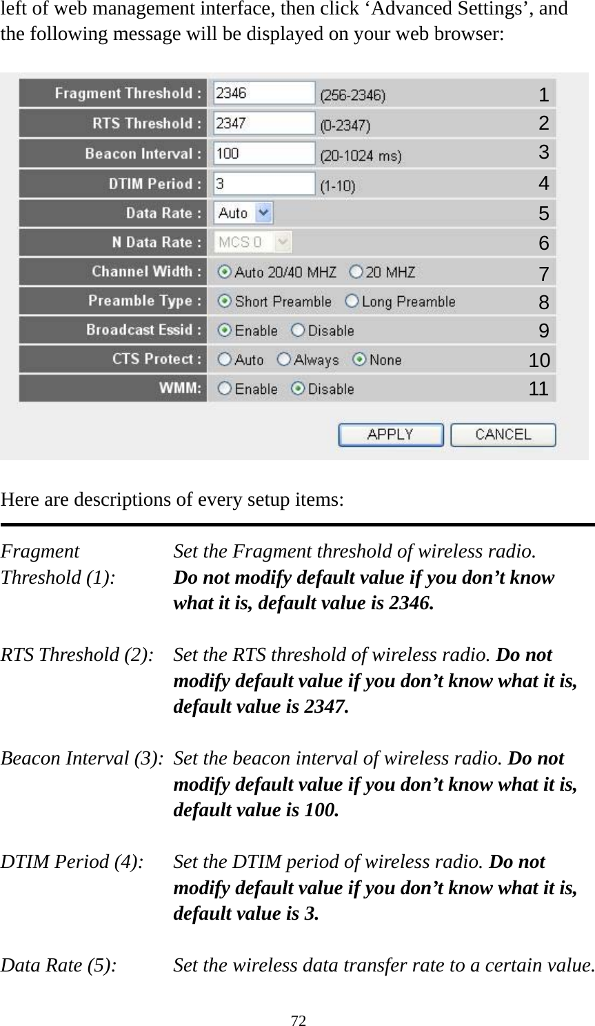 72 left of web management interface, then click ‘Advanced Settings’, and the following message will be displayed on your web browser:    Here are descriptions of every setup items:  Fragment  Set the Fragment threshold of wireless radio.    Threshold (1):  Do not modify default value if you don’t know what it is, default value is 2346.  RTS Threshold (2):    Set the RTS threshold of wireless radio. Do not modify default value if you don’t know what it is, default value is 2347.  Beacon Interval (3):  Set the beacon interval of wireless radio. Do not modify default value if you don’t know what it is, default value is 100.  DTIM Period (4):    Set the DTIM period of wireless radio. Do not modify default value if you don’t know what it is, default value is 3.  Data Rate (5):    Set the wireless data transfer rate to a certain value. 1 2 3 4 5 7 8 6 9 10 11 