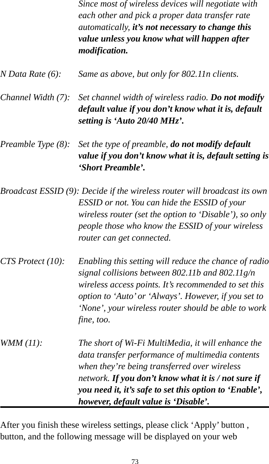 73 Since most of wireless devices will negotiate with each other and pick a proper data transfer rate automatically, it’s not necessary to change this value unless you know what will happen after modification.  N Data Rate (6):   Same as above, but only for 802.11n clients.  Channel Width (7):    Set channel width of wireless radio. Do not modify default value if you don’t know what it is, default setting is ‘Auto 20/40 MHz’.  Preamble Type (8):    Set the type of preamble, do not modify default value if you don’t know what it is, default setting is ‘Short Preamble’.  Broadcast ESSID (9): Decide if the wireless router will broadcast its own ESSID or not. You can hide the ESSID of your wireless router (set the option to ‘Disable’), so only people those who know the ESSID of your wireless router can get connected.  CTS Protect (10):    Enabling this setting will reduce the chance of radio signal collisions between 802.11b and 802.11g/n wireless access points. It’s recommended to set this option to ‘Auto’ or ‘Always’. However, if you set to ‘None’, your wireless router should be able to work fine, too.  WMM (11):    The short of Wi-Fi MultiMedia, it will enhance the data transfer performance of multimedia contents when they’re being transferred over wireless network. If you don’t know what it is / not sure if you need it, it’s safe to set this option to ‘Enable’, however, default value is ‘Disable’.  After you finish these wireless settings, please click ‘Apply’ button , button, and the following message will be displayed on your web 