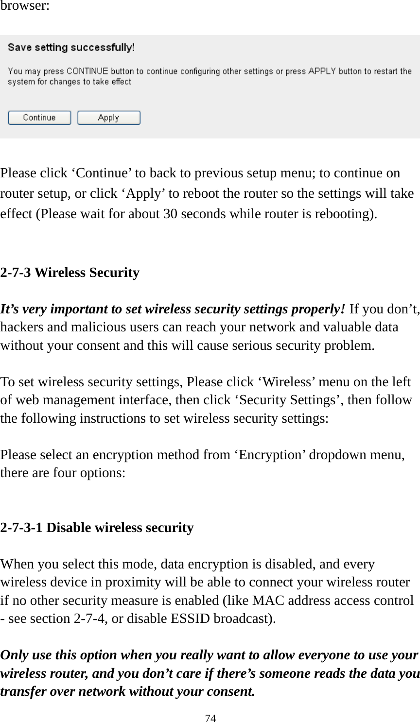 74 browser:    Please click ‘Continue’ to back to previous setup menu; to continue on router setup, or click ‘Apply’ to reboot the router so the settings will take effect (Please wait for about 30 seconds while router is rebooting).   2-7-3 Wireless Security  It’s very important to set wireless security settings properly! If you don’t, hackers and malicious users can reach your network and valuable data without your consent and this will cause serious security problem.  To set wireless security settings, Please click ‘Wireless’ menu on the left of web management interface, then click ‘Security Settings’, then follow the following instructions to set wireless security settings:  Please select an encryption method from ‘Encryption’ dropdown menu, there are four options:   2-7-3-1 Disable wireless security  When you select this mode, data encryption is disabled, and every wireless device in proximity will be able to connect your wireless router if no other security measure is enabled (like MAC address access control - see section 2-7-4, or disable ESSID broadcast).    Only use this option when you really want to allow everyone to use your wireless router, and you don’t care if there’s someone reads the data you transfer over network without your consent. 