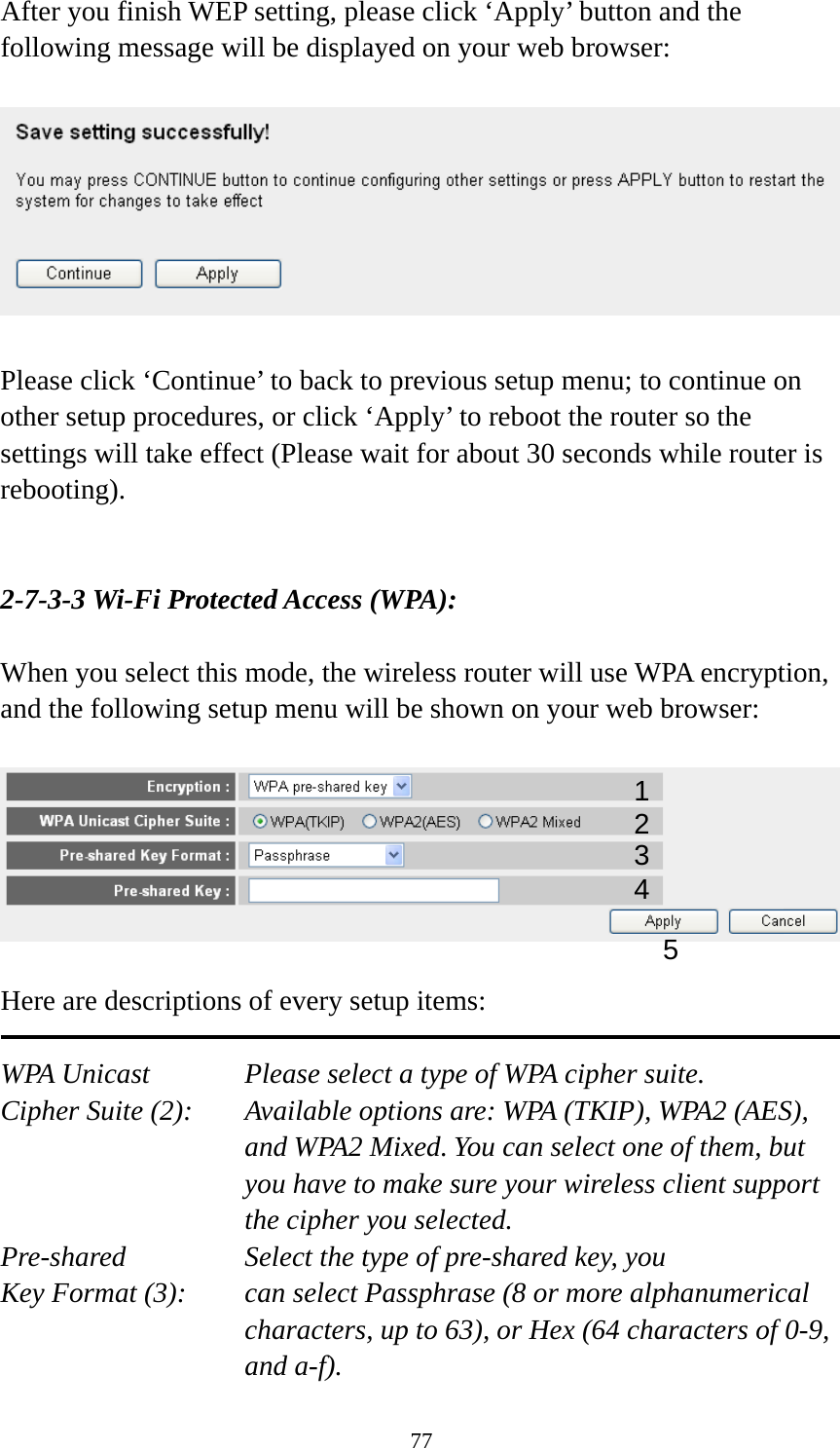 77 After you finish WEP setting, please click ‘Apply’ button and the following message will be displayed on your web browser:    Please click ‘Continue’ to back to previous setup menu; to continue on other setup procedures, or click ‘Apply’ to reboot the router so the settings will take effect (Please wait for about 30 seconds while router is rebooting).   2-7-3-3 Wi-Fi Protected Access (WPA):  When you select this mode, the wireless router will use WPA encryption, and the following setup menu will be shown on your web browser:    Here are descriptions of every setup items:  WPA Unicast      Please select a type of WPA cipher suite. Cipher Suite (2):  Available options are: WPA (TKIP), WPA2 (AES), and WPA2 Mixed. You can select one of them, but you have to make sure your wireless client support the cipher you selected. Pre-shared       Select the type of pre-shared key, you Key Format (3):    can select Passphrase (8 or more alphanumerical characters, up to 63), or Hex (64 characters of 0-9, and a-f). 12 3 5 4 