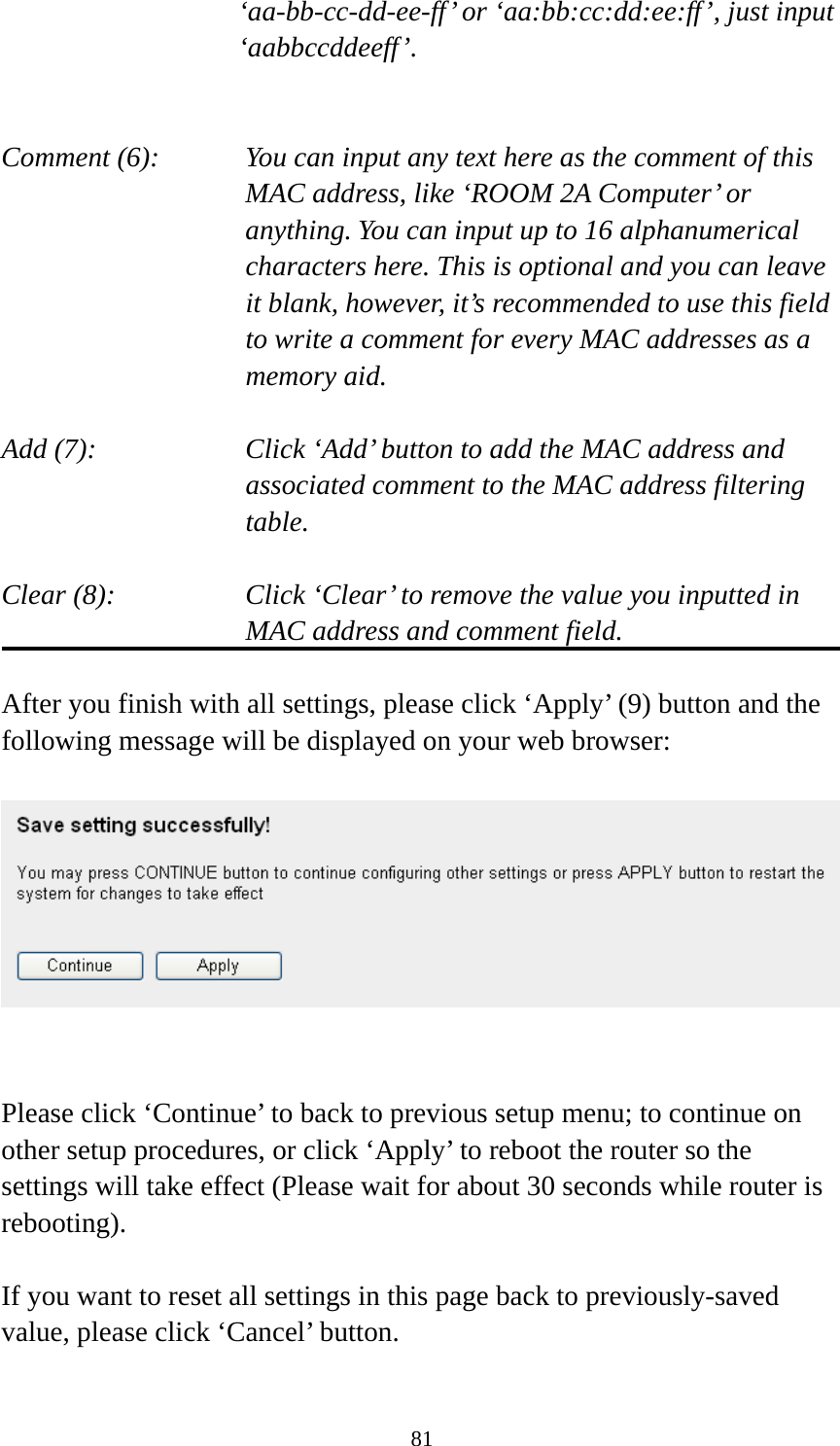 81 ‘aa-bb-cc-dd-ee-ff’ or ‘aa:bb:cc:dd:ee:ff’, just input ‘aabbccddeeff’.   Comment (6):      You can input any text here as the comment of this       MAC address, like ‘ROOM 2A Computer’ or         anything. You can input up to 16 alphanumerical   characters here. This is optional and you can leave   it blank, however, it’s recommended to use this field   to write a comment for every MAC addresses as a   memory aid.  Add (7):    Click ‘Add’ button to add the MAC address and associated comment to the MAC address filtering table.  Clear (8):    Click ‘Clear’ to remove the value you inputted in MAC address and comment field.  After you finish with all settings, please click ‘Apply’ (9) button and the following message will be displayed on your web browser:     Please click ‘Continue’ to back to previous setup menu; to continue on other setup procedures, or click ‘Apply’ to reboot the router so the settings will take effect (Please wait for about 30 seconds while router is rebooting).  If you want to reset all settings in this page back to previously-saved value, please click ‘Cancel’ button.  