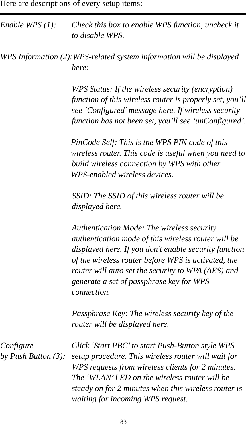 83 Here are descriptions of every setup items:  Enable WPS (1):  Check this box to enable WPS function, uncheck it to disable WPS.  WPS Information (2):WPS-related system information will be displayed here:  WPS Status: If the wireless security (encryption) function of this wireless router is properly set, you’ll see ‘Configured’ message here. If wireless security function has not been set, you’ll see ‘unConfigured’.  PinCode Self: This is the WPS PIN code of this wireless router. This code is useful when you need to  build wireless connection by WPS with other WPS-enabled wireless devices.  SSID: The SSID of this wireless router will be displayed here.  Authentication Mode: The wireless security authentication mode of this wireless router will be displayed here. If you don’t enable security function of the wireless router before WPS is activated, the router will auto set the security to WPA (AES) and generate a set of passphrase key for WPS connection.  Passphrase Key: The wireless security key of the router will be displayed here.  Configure      Click ‘Start PBC’ to start Push-Button style WPS by Push Button (3):  setup procedure. This wireless router will wait for WPS requests from wireless clients for 2 minutes. The ‘WLAN’ LED on the wireless router will be steady on for 2 minutes when this wireless router is waiting for incoming WPS request. 