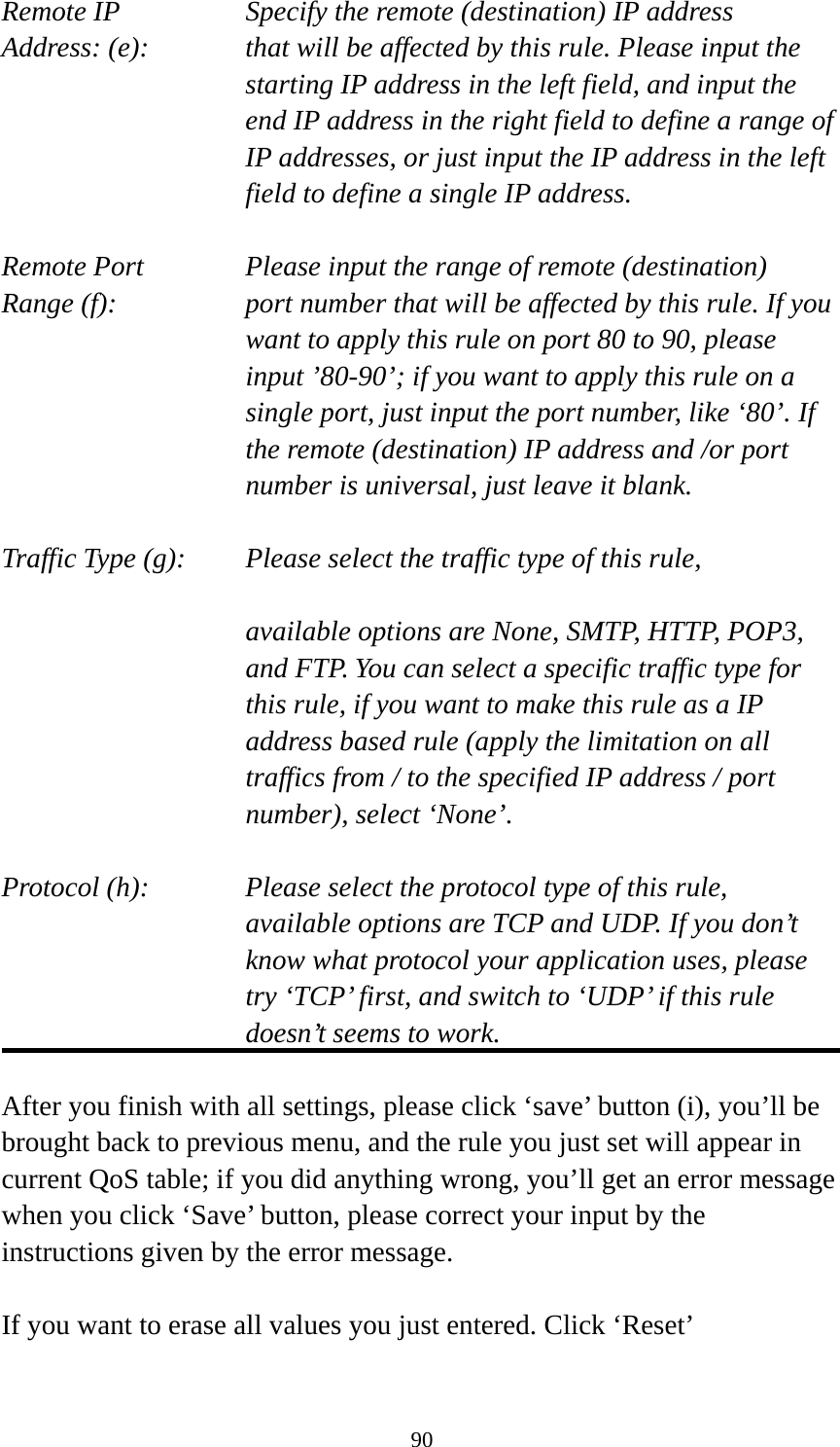 90 Remote IP        Specify the remote (destination) IP address Address: (e):    that will be affected by this rule. Please input the starting IP address in the left field, and input the end IP address in the right field to define a range of IP addresses, or just input the IP address in the left field to define a single IP address.  Remote Port      Please input the range of remote (destination) Range (f):  port number that will be affected by this rule. If you want to apply this rule on port 80 to 90, please input ’80-90’; if you want to apply this rule on a single port, just input the port number, like ‘80’. If the remote (destination) IP address and /or port number is universal, just leave it blank.  Traffic Type (g):    Please select the traffic type of this rule,  available options are None, SMTP, HTTP, POP3, and FTP. You can select a specific traffic type for this rule, if you want to make this rule as a IP address based rule (apply the limitation on all traffics from / to the specified IP address / port number), select ‘None’.  Protocol (h):      Please select the protocol type of this rule,   available options are TCP and UDP. If you don’t know what protocol your application uses, please try ‘TCP’ first, and switch to ‘UDP’ if this rule doesn’t seems to work.  After you finish with all settings, please click ‘save’ button (i), you’ll be brought back to previous menu, and the rule you just set will appear in current QoS table; if you did anything wrong, you’ll get an error message when you click ‘Save’ button, please correct your input by the instructions given by the error message.  If you want to erase all values you just entered. Click ‘Reset’ 