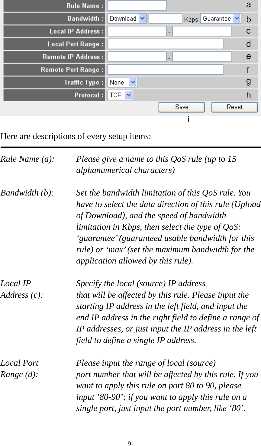 91   Here are descriptions of every setup items:  Rule Name (a):    Please give a name to this QoS rule (up to 15 alphanumerical characters)  Bandwidth (b):    Set the bandwidth limitation of this QoS rule. You have to select the data direction of this rule (Upload of Download), and the speed of bandwidth limitation in Kbps, then select the type of QoS: ‘guarantee’ (guaranteed usable bandwidth for this rule) or ‘max’ (set the maximum bandwidth for the application allowed by this rule).  Local IP        Specify the local (source) IP address Address (c):     that will be affected by this rule. Please input the starting IP address in the left field, and input the end IP address in the right field to define a range of IP addresses, or just input the IP address in the left field to define a single IP address.  Local Port       Please input the range of local (source) Range (d):    port number that will be affected by this rule. If you want to apply this rule on port 80 to 90, please input ’80-90’; if you want to apply this rule on a single port, just input the port number, like ‘80’.  a b c d e f g h i