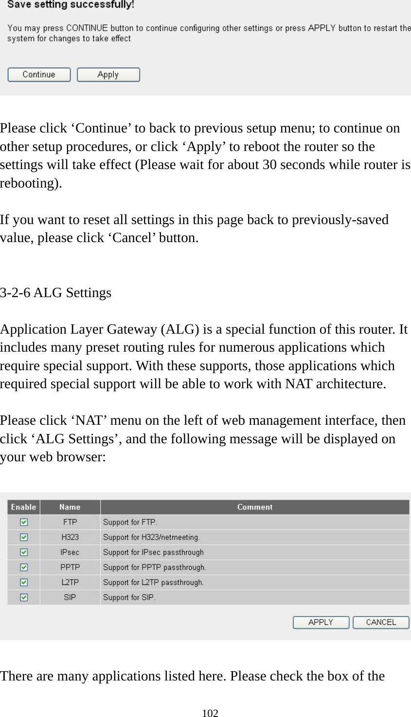 102   Please click ‘Continue’ to back to previous setup menu; to continue on other setup procedures, or click ‘Apply’ to reboot the router so the settings will take effect (Please wait for about 30 seconds while router is rebooting).  If you want to reset all settings in this page back to previously-saved value, please click ‘Cancel’ button.   3-2-6 ALG Settings  Application Layer Gateway (ALG) is a special function of this router. It includes many preset routing rules for numerous applications which require special support. With these supports, those applications which required special support will be able to work with NAT architecture.  Please click ‘NAT’ menu on the left of web management interface, then click ‘ALG Settings’, and the following message will be displayed on your web browser:    There are many applications listed here. Please check the box of the 