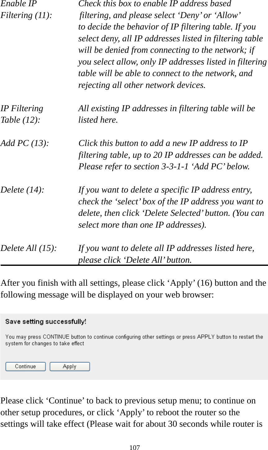 107  Enable IP        Check this box to enable IP address based Filtering (11):      filtering, and please select ‘Deny’ or ‘Allow’   to decide the behavior of IP filtering table. If you select deny, all IP addresses listed in filtering table will be denied from connecting to the network; if you select allow, only IP addresses listed in filtering table will be able to connect to the network, and rejecting all other network devices.  IP Filtering      All existing IP addresses in filtering table will be Table (12):       listed here.  Add PC (13):    Click this button to add a new IP address to IP filtering table, up to 20 IP addresses can be added.   Please refer to section 3-3-1-1 ‘Add PC’ below.    Delete (14):      If you want to delete a specific IP address entry,     check the ‘select’ box of the IP address you want to delete, then click ‘Delete Selected’ button. (You can select more than one IP addresses).  Delete All (15):    If you want to delete all IP addresses listed here, please click ‘Delete All’ button.  After you finish with all settings, please click ‘Apply’ (16) button and the following message will be displayed on your web browser:    Please click ‘Continue’ to back to previous setup menu; to continue on other setup procedures, or click ‘Apply’ to reboot the router so the settings will take effect (Please wait for about 30 seconds while router is 