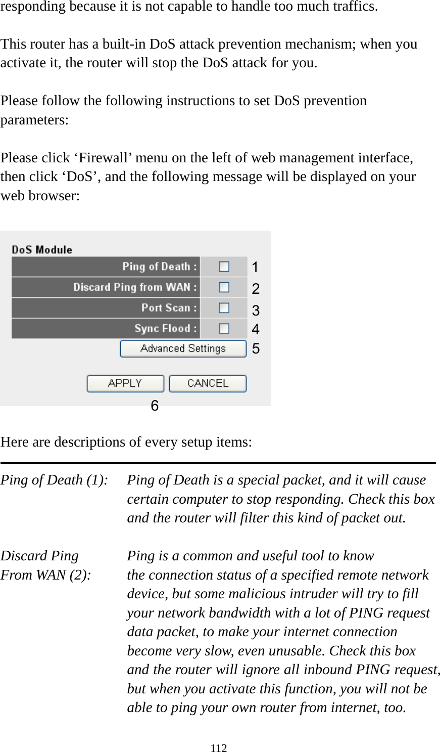 112 responding because it is not capable to handle too much traffics.  This router has a built-in DoS attack prevention mechanism; when you activate it, the router will stop the DoS attack for you.  Please follow the following instructions to set DoS prevention parameters:  Please click ‘Firewall’ menu on the left of web management interface, then click ‘DoS’, and the following message will be displayed on your web browser:    Here are descriptions of every setup items:  Ping of Death (1):    Ping of Death is a special packet, and it will cause certain computer to stop responding. Check this box and the router will filter this kind of packet out.  Discard Ping      Ping is a common and useful tool to know From WAN (2):    the connection status of a specified remote network device, but some malicious intruder will try to fill your network bandwidth with a lot of PING request data packet, to make your internet connection become very slow, even unusable. Check this box and the router will ignore all inbound PING request, but when you activate this function, you will not be able to ping your own router from internet, too. 12 3456 