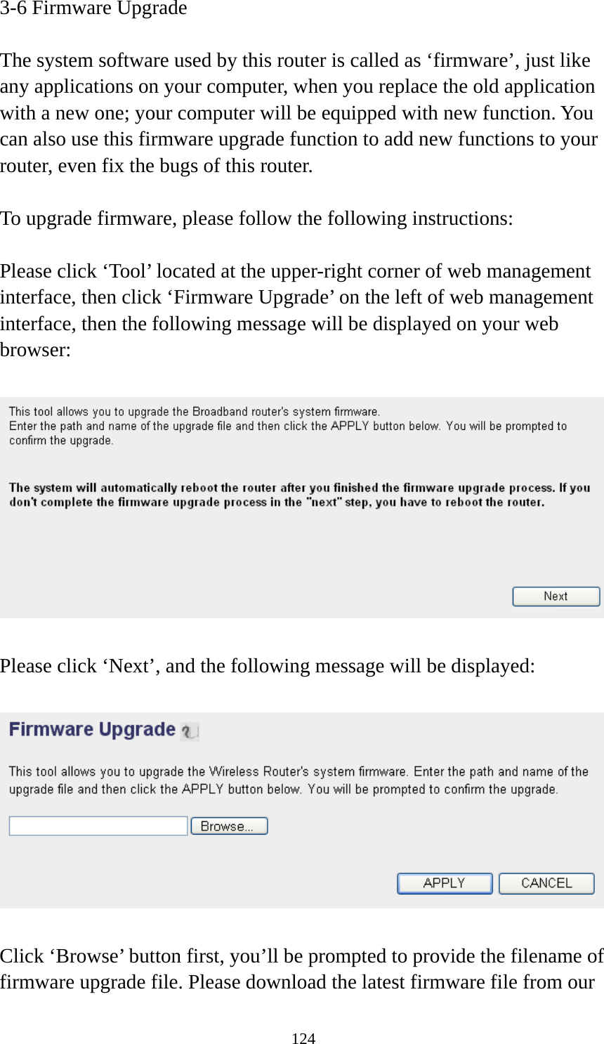 124 3-6 Firmware Upgrade  The system software used by this router is called as ‘firmware’, just like any applications on your computer, when you replace the old application with a new one; your computer will be equipped with new function. You can also use this firmware upgrade function to add new functions to your router, even fix the bugs of this router.  To upgrade firmware, please follow the following instructions:  Please click ‘Tool’ located at the upper-right corner of web management interface, then click ‘Firmware Upgrade’ on the left of web management interface, then the following message will be displayed on your web browser:    Please click ‘Next’, and the following message will be displayed:    Click ‘Browse’ button first, you’ll be prompted to provide the filename of firmware upgrade file. Please download the latest firmware file from our 