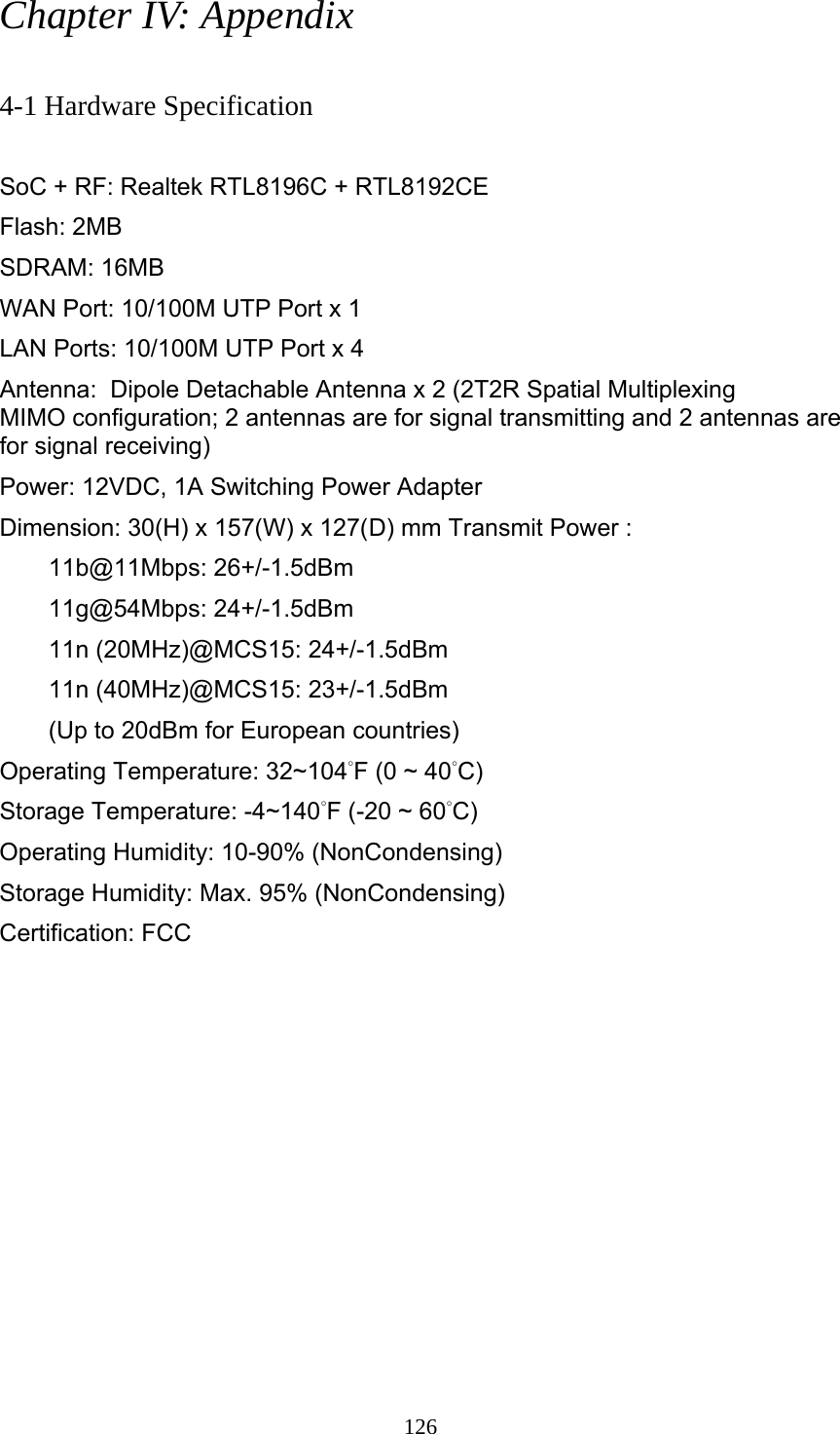 126 Chapter IV: Appendix  4-1 Hardware Specification  SoC + RF: Realtek RTL8196C + RTL8192CE Flash: 2MB   SDRAM: 16MB   WAN Port: 10/100M UTP Port x 1 LAN Ports: 10/100M UTP Port x 4 Antenna:  Dipole Detachable Antenna x 2 (2T2R Spatial Multiplexing MIMO configuration; 2 antennas are for signal transmitting and 2 antennas are for signal receiving) Power: 12VDC, 1A Switching Power Adapter Dimension: 30(H) x 157(W) x 127(D) mm Transmit Power :   11b@11Mbps: 26+/-1.5dBm 11g@54Mbps: 24+/-1.5dBm   11n (20MHz)@MCS15: 24+/-1.5dBm   11n (40MHz)@MCS15: 23+/-1.5dBm   (Up to 20dBm for European countries) Operating Temperature: 32~104°F (0 ~ 40°C) Storage Temperature: -4~140°F (-20 ~ 60°C) Operating Humidity: 10-90% (NonCondensing) Storage Humidity: Max. 95% (NonCondensing) Certification: FCC 