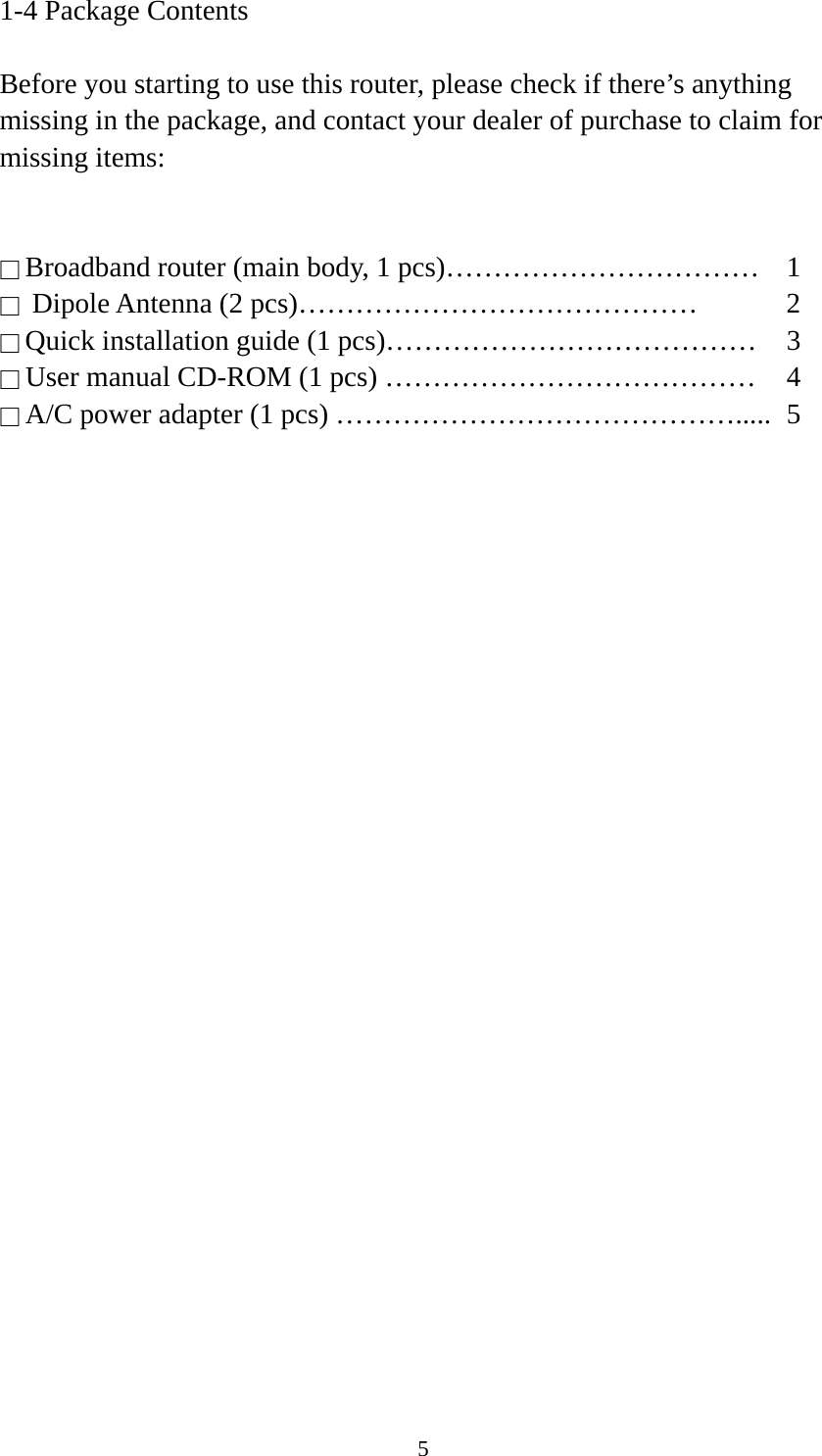 5 1-4 Package Contents  Before you starting to use this router, please check if there’s anything missing in the package, and contact your dealer of purchase to claim for missing items:   □ Broadband router (main body, 1 pcs)……………………………  1 □  Dipole Antenna (2 pcs)……………………………………  2 □ Quick installation guide (1 pcs)…………………………………  3 □ User manual CD-ROM (1 pcs) …………………………………  4 □ A/C power adapter (1 pcs) …………………………………….....  5 