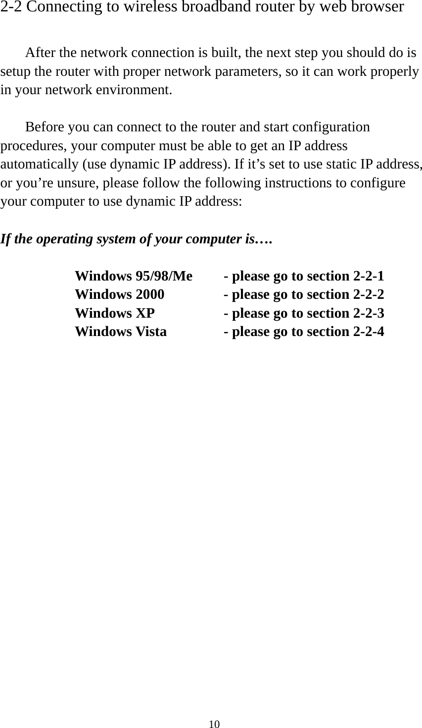 10 2-2 Connecting to wireless broadband router by web browser    After the network connection is built, the next step you should do is setup the router with proper network parameters, so it can work properly in your network environment.    Before you can connect to the router and start configuration procedures, your computer must be able to get an IP address automatically (use dynamic IP address). If it’s set to use static IP address, or you’re unsure, please follow the following instructions to configure your computer to use dynamic IP address:  If the operating system of your computer is….     Windows 95/98/Me    - please go to section 2-2-1       Windows 2000           - please go to section 2-2-2         Windows XP      - please go to section 2-2-3       Windows Vista      - please go to section 2-2-4    