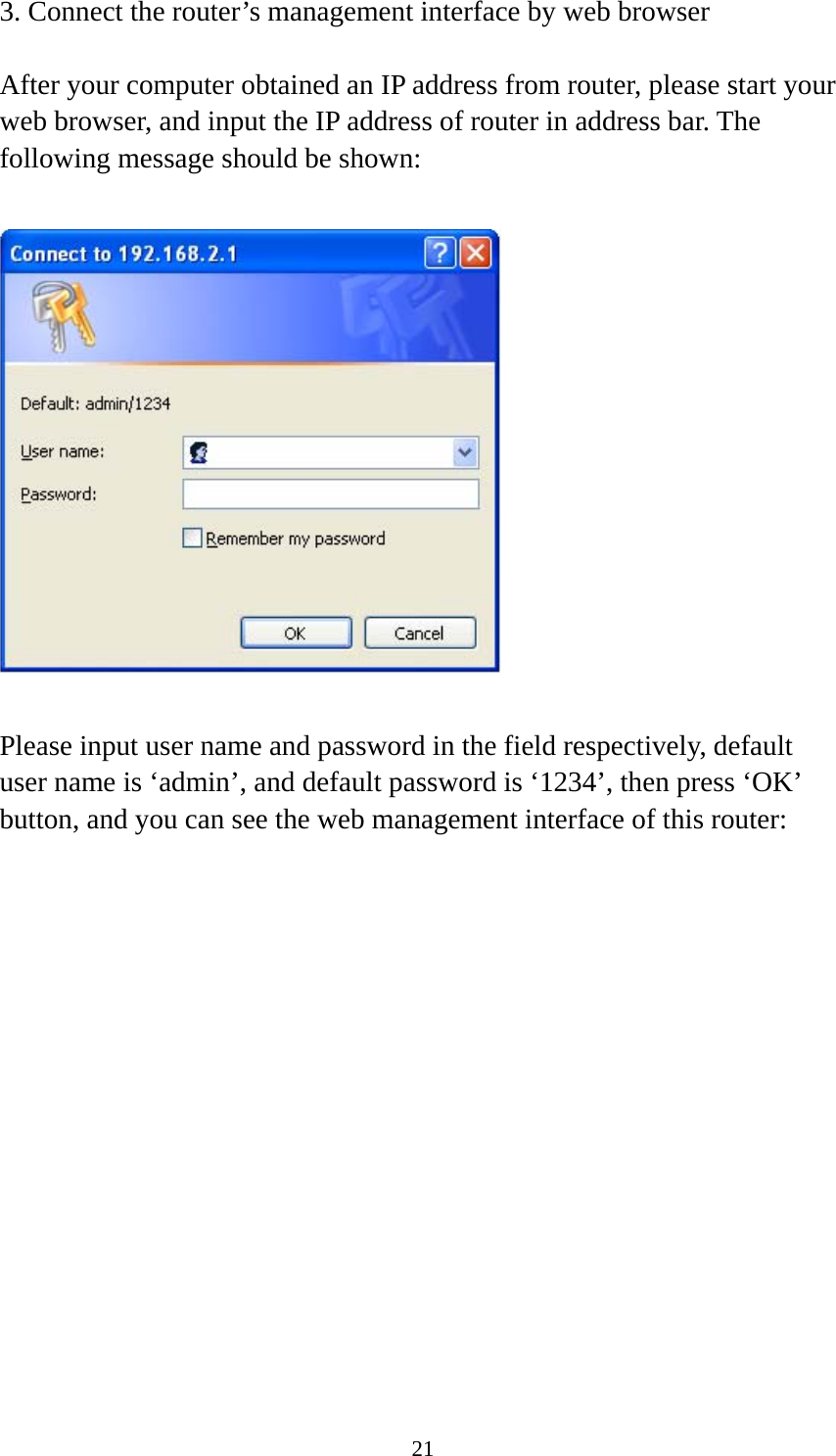 21 3. Connect the router’s management interface by web browser  After your computer obtained an IP address from router, please start your web browser, and input the IP address of router in address bar. The following message should be shown:    Please input user name and password in the field respectively, default user name is ‘admin’, and default password is ‘1234’, then press ‘OK’ button, and you can see the web management interface of this router:  