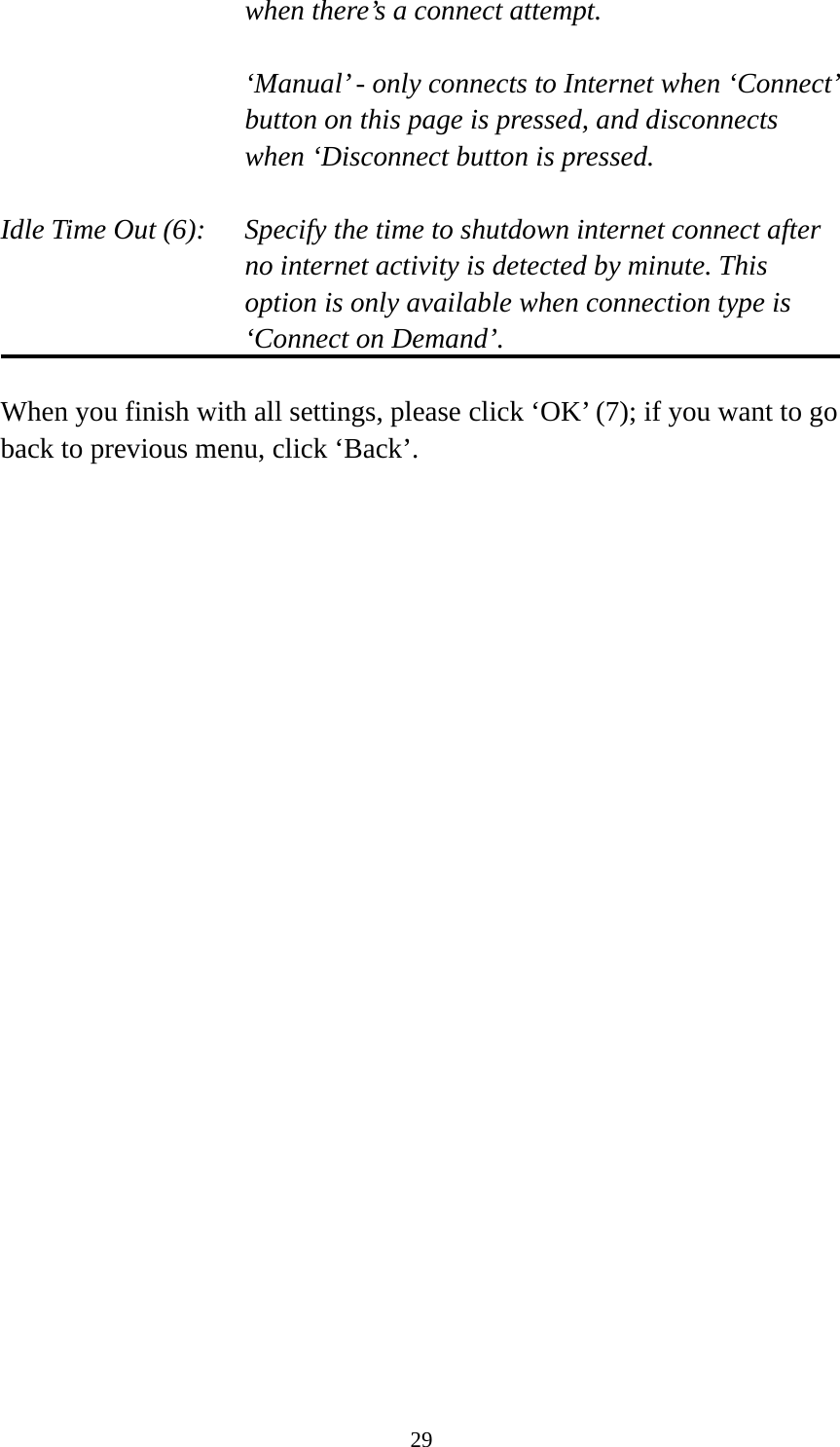 29 when there’s a connect attempt.  ‘Manual’ - only connects to Internet when ‘Connect’ button on this page is pressed, and disconnects when ‘Disconnect button is pressed.  Idle Time Out (6):    Specify the time to shutdown internet connect after no internet activity is detected by minute. This option is only available when connection type is ‘Connect on Demand’.  When you finish with all settings, please click ‘OK’ (7); if you want to go back to previous menu, click ‘Back’. 