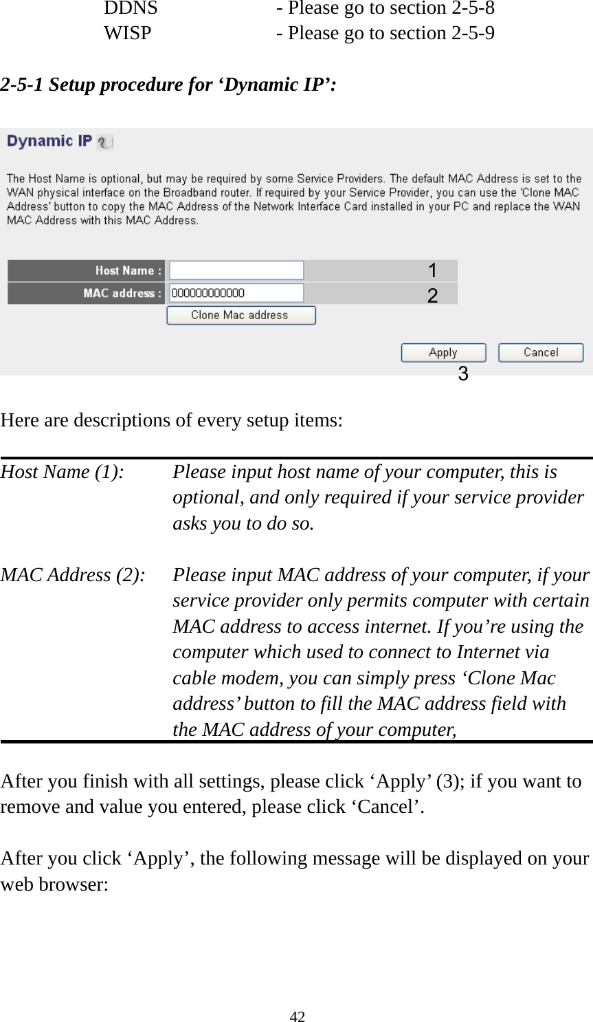 42 DDNS        - Please go to section 2-5-8 WISP        - Please go to section 2-5-9  2-5-1 Setup procedure for ‘Dynamic IP’:    Here are descriptions of every setup items:  Host Name (1):    Please input host name of your computer, this is optional, and only required if your service provider asks you to do so.    MAC Address (2):    Please input MAC address of your computer, if your service provider only permits computer with certain MAC address to access internet. If you’re using the computer which used to connect to Internet via cable modem, you can simply press ‘Clone Mac address’ button to fill the MAC address field with the MAC address of your computer,   After you finish with all settings, please click ‘Apply’ (3); if you want to remove and value you entered, please click ‘Cancel’.  After you click ‘Apply’, the following message will be displayed on your web browser:  1 2 3 