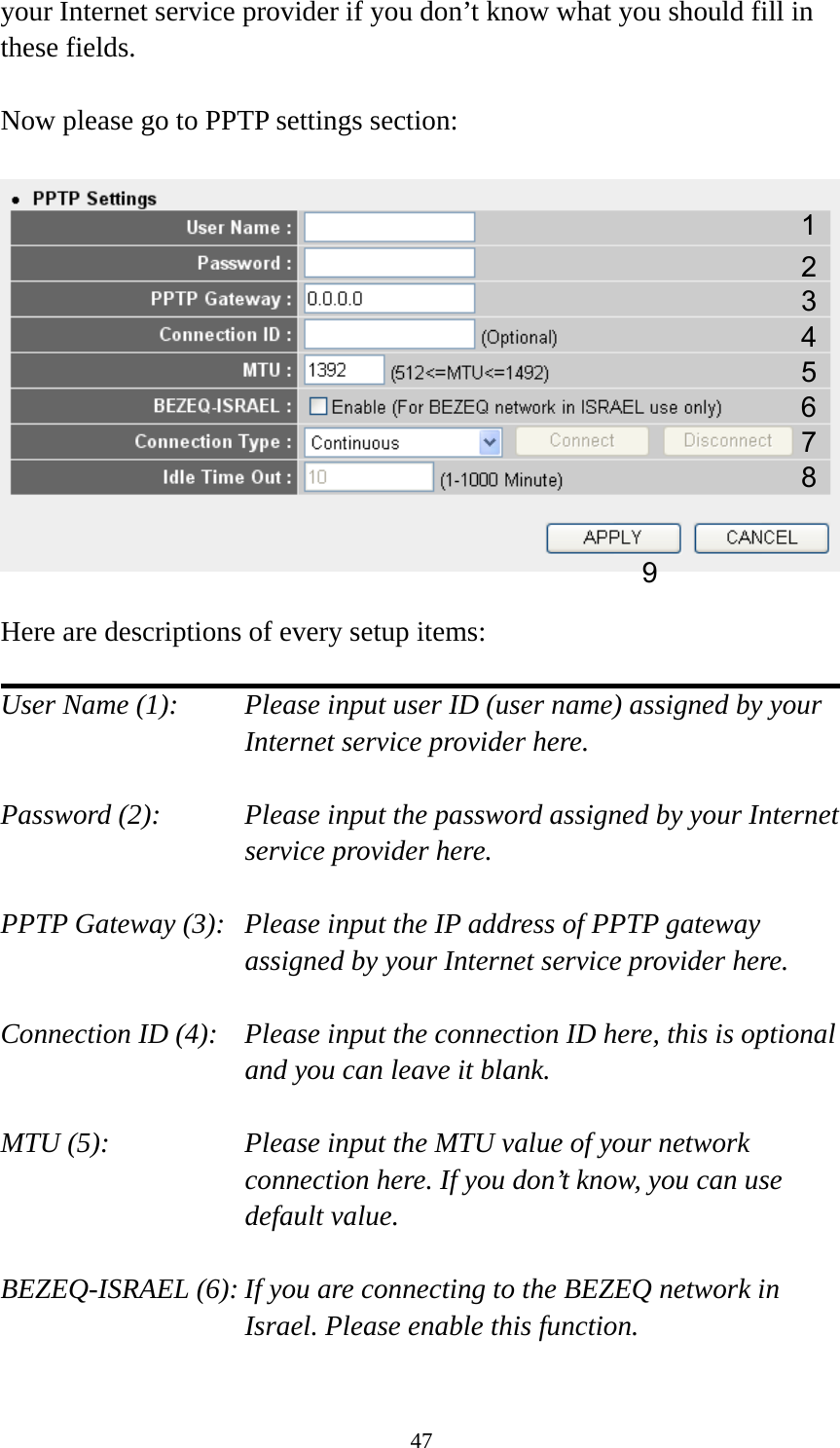 47 your Internet service provider if you don’t know what you should fill in these fields.  Now please go to PPTP settings section:    Here are descriptions of every setup items:  User Name (1):    Please input user ID (user name) assigned by your Internet service provider here.  Password (2):    Please input the password assigned by your Internet service provider here.  PPTP Gateway (3):   Please input the IP address of PPTP gateway assigned by your Internet service provider here.  Connection ID (4):    Please input the connection ID here, this is optional and you can leave it blank.  MTU (5):    Please input the MTU value of your network connection here. If you don’t know, you can use default value.  BEZEQ-ISRAEL (6): If you are connecting to the BEZEQ network in Israel. Please enable this function.  123 4 5 7 8 96 